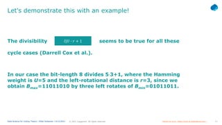 13
© 2021 Capgemini. All rights reserved.
Data Science for Coding Theory | Eldar Sultanow | 4/12/2021
Let's demonstrate this with an example!
The divisibility seems to be true for all these
In our case the bit-length 8 divides 5⋅3+1, where the Hamming
weight is U=5 and the left-rotational distance is r=3, since we
obtain Bmax=11011010 by three left rotates of Bmin=01011011.
𝑙𝑙|𝑈𝑈 � 𝑟𝑟 + 1
cycle cases (Darrell Cox et al.).
Darrell Cox et al.: https://www.isr-publications.com/…
 