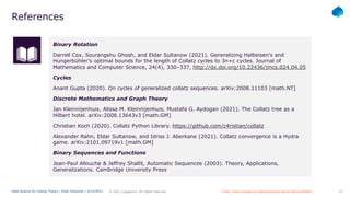 23
© 2021 Capgemini. All rights reserved.
Data Science for Coding Theory | Eldar Sultanow | 4/12/2021
References
Binary Rotation
Darrell Cox, Sourangshu Ghosh, and Eldar Sultanow (2021). Generalizing Halbeisen's and
Hungerbühler's optimal bounds for the length of Collatz cycles to 3n+c cycles. Journal of
Mathematics and Computer Science, 24(4), 330–337, http://dx.doi.org/10.22436/jmcs.024.04.05
Cycles
Anant Gupta (2020). On cycles of generalized collatz sequences. arXiv:2008.11103 [math.NT]
Discrete Mathematics and Graph Theory
Jan Kleinnijenhuis, Alissa M. Kleinnijenhuis, Mustafa G. Aydogan (2021). The Collatz tree as a
Hilbert hotel. arXiv:2008.13643v3 [math.GM]
Christian Koch (2020). Collatz Python Library. https://github.com/c4ristian/collatz
Alexander Rahn, Eldar Sultanow, and Idriss J. Aberkane (2021). Collatz convergence is a Hydra
game. arXiv:2101.09719v1 [math.GM]
Binary Sequences and Functions
Jean-Paul Allouche & Jeffrey Shallit, Automatic Sequences (2003). Theory, Applications,
Generalizations. Cambridge University Press
Image: https://pixabay.com/de/vectors/buch-lernen-bildung-805405/
 
