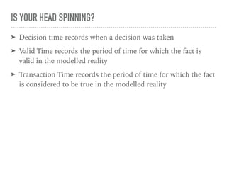 IS YOUR HEAD SPINNING?
➤ Decision time records when a decision was taken
➤ Valid Time records the period of time for which the fact is
valid in the modelled reality
➤ Transaction Time records the period of time for which the fact
is considered to be true in the modelled reality
 