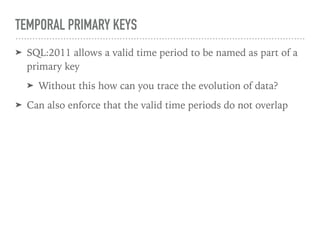 TEMPORAL PRIMARY KEYS
➤ SQL:2011 allows a valid time period to be named as part of a
primary key
➤ Without this how can you trace the evolution of data?
➤ Can also enforce that the valid time periods do not overlap
 