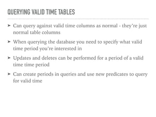 QUERYING VALID TIME TABLES
➤ Can query against valid time columns as normal - they’re just
normal table columns
➤ When querying the database you need to specify what valid
time period you’re interested in
➤ Updates and deletes can be performed for a period of a valid
time time period
➤ Can create periods in queries and use new predicates to query
for valid time
 