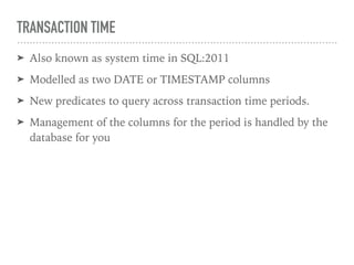 TRANSACTION TIME
➤ Also known as system time in SQL:2011
➤ Modelled as two DATE or TIMESTAMP columns
➤ New predicates to query across transaction time periods.
➤ Management of the columns for the period is handled by the
database for you
 