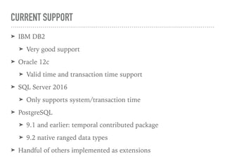 CURRENT SUPPORT
➤ IBM DB2
➤ Very good support
➤ Oracle 12c
➤ Valid time and transaction time support
➤ SQL Server 2016
➤ Only supports system/transaction time
➤ PostgreSQL
➤ 9.1 and earlier: temporal contributed package
➤ 9.2 native ranged data types
➤ Handful of others implemented as extensions
 