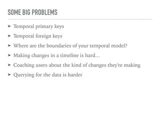 SOME BIG PROBLEMS
➤ Temporal primary keys
➤ Temporal foreign keys
➤ Where are the boundaries of your temporal model?
➤ Making changes in a timeline is hard…
➤ Coaching users about the kind of changes they're making
➤ Querying for the data is harder
 