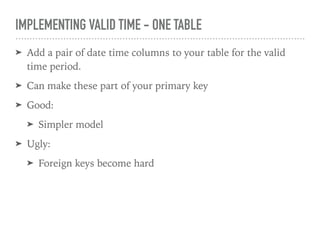 IMPLEMENTING VALID TIME - ONE TABLE
➤ Add a pair of date time columns to your table for the valid
time period.
➤ Can make these part of your primary key
➤ Good:
➤ Simpler model
➤ Ugly:
➤ Foreign keys become hard
 