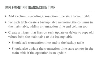 IMPLEMENTING TRANSACTION TIME
➤ Add a column recording transaction time start to your table
➤ For each table create a backup table mirroring the columns in
the main table, adding a transaction time end column too
➤ Create a trigger that ﬁres on each update or delete to copy old
values from the main table to the backup table
➤ Should add transaction time end to the backup table
➤ Should also update the transaction time start to now in the
main table if the operation is an update
 