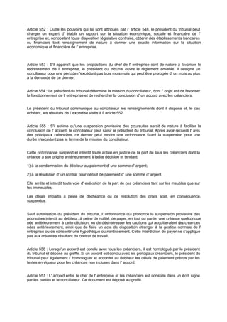 Article 552 : Outre les pouvoirs qui lui sont attribués par l' article 548, le président du tribunal peut
charger un expert d' établir un rapport sur la situation économique, sociale et financière de l'
entreprise et, nonobstant toute disposition législative contraire, obtenir des établissements bancaires
ou financiers tout renseignement de nature à donner une exacte information sur la situation
économique et financière de l' entreprise.

Article 553 : S'il apparaît que les propositions du chef de l' entreprise sont de nature à favoriser le
redressement de l' entreprise, le président du tribunal ouvre le règlement amiable. Il désigne un
conciliateur pour une période n'excédant pas trois mois mais qui peut être prorogée d' un mois au plus
à la demande de ce dernier.

Article 554 : Le président du tribunal détermine la mission du conciliateur, dont l' objet est de favoriser
le fonctionnement de l' entreprise et de rechercher la conclusion d' un accord avec les créanciers.

Le président du tribunal communique au conciliateur les renseignements dont il dispose et, le cas
échéant, les résultats de l' expertise visée à l' article 552.
Article 555 : S'il estime qu'une suspension provisoire des poursuites serait de nature à faciliter la
conclusion de l' accord, le conciliateur peut saisir le président du tribunal. Après avoir recueilli l' avis
des principaux créanciers, ce dernier peut rendre une ordonnance fixant la suspension pour une
durée n'excédant pas le terme de la mission du conciliateur.

Cette ordonnance suspend et interdit toute action en justice de la part de tous les créanciers dont la
créance a son origine antérieurement à ladite décision et tendant:
1) à la condamnation du débiteur au paiement d' une somme d' argent;
2) à la résolution d' un contrat pour défaut de paiement d' une somme d' argent.
Elle arrête et interdit toute voie d' exécution de la part de ces créanciers tant sur les meubles que sur
les immeubles.
Les délais impartis à peine de déchéance ou de résolution des droits sont, en conséquence,
suspendus.

Sauf autorisation du président du tribunal, l' ordonnance qui prononce la suspension provisoire des
poursuites interdit au débiteur, à peine de nullité, de payer, en tout ou partie, une créance quelconque
née antérieurement à cette décision, ou de désintéresser les cautions qui acquitteraient d créances
es
nées antérieurement, ainsi que de faire un acte de disposition étranger à la gestion normale de l'
entreprise ou de consentir une hypothèque ou nantissement. Cette interdiction de payer ne s'applique
pas aux créances résultant du contrat de travail.

Article 556 : Lorsqu'un accord est conclu avec tous les créanciers, il est homologué par le président
du tribunal et déposé au greffe. Si un accord est conclu avec les principaux créanciers, le président du
tribunal peut également l' homologuer et accorder au débiteur les délais de paiement prévus par les
textes en vigueur pour les créances non incluses dans l' accord.

Article 557 : L' accord entre le chef de l' entreprise et les créanciers est constaté dans un écrit signé
par les parties et le conciliateur. Ce document est déposé au greffe.

 