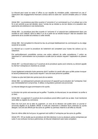 Le tribunal peut aussi se saisir d' office ou sur requête du ministère public, notamment en cas d'
inexécution des engagements financiers conclus dans le cadre de l' accord amiable prévu à l' article
556.

Article 564 : La procédure peut être ouverte à l' encontre d' un commerçant ou d' un artisan qui a mis
fin à son activité ou qui est décédé, dans l' année de sa retraite ou de son décès si la cessation des
paiements est antérieure à ces événements.

Article 565 : La procédure peut être ouverte à l' encontre d' un associé tenu solidairement dans une
société en nom collectif, dans le délai d' un an à partir de sa retraite lorsque l' état de cessation des
paiements de la société est antérieur à cette retraite.

Article 566 : Est compétent le tribunal du lieu du principal établissement du commerçant ou du siège
social de la société.
Le tribunal qui a ouvert la procédure de traitement est compétent pour toutes les actions qui s'y
rattachent.
Est particulièrement considérée comme une action relevant de cette compétence, l' action se
rapportant à l' administration de la procédure ou celle dont la solution requiert l' application du présent
titre.

Article 567 : Le tribunal statue sur l' ouverture de la procédure après avoir entendu ou dûment appelé
le chef de l' entreprise en chambre du conseil.

Il peut également entendre toute personne dont l' audition lui paraît utile sans qu'elle puisse invoquer
le secret professionnel; il peut aussi requérir l' avis de toute personne qualifiée.
Il statue au plus tard dans les quinze jours de sa saisine.
Article 568 : Le redressement judiciaire est prononcé s'il apparaît que la situation de l' entreprise n'est
pas irrémédiablement compromise. A défaut, la liquidation judiciaire est prononcée.
Le tribunal désigne le juge-commissaire et le syndic.

La fonction de syndic est exercée par le greffier. Toutefois, le tribunal peut, le cas échéant, la confier à
un tiers.
Article 569 : Le jugement d' ouverture de la procédure prend effet à partir de sa date. Il est mentionné
sans délai au registre du commerce.
Dans les huit jours de la date du jugement, un avis de la décision est publié dans un journal d'
annonces légales et au Bulletin officiel. Il invite les créanciers à déclarer leurs créances au syndic
désigné. Cet avis est affiché par les soins du greffier au panneau réservé à cet effet au tribun
al.

Dans le même délai de huit jours, le jugement est notifié à l' entreprise par les soins du greffier.
Article 570 : S'il se révèle que la procédure doit être étendue à une ou plusieurs autres entreprises par
suite d' une confusion de leurs patrimoines, le tribunal initialement saisi reste compétent.

 