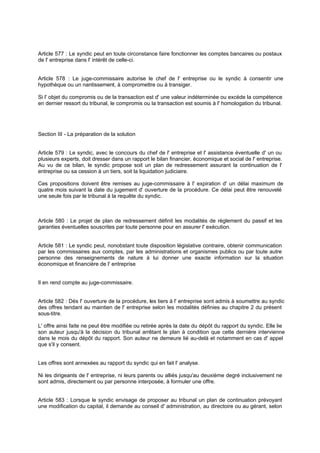 Article 577 : Le syndic peut en toute circonstance faire fonctionner les comptes bancaires ou postaux
de l' entreprise dans l' intérêt de celle-ci.

Article 578 : Le juge-commissaire autorise le chef de l' entreprise ou le syndic à consentir une
hypothèque ou un nantissement, à compromettre ou à transiger.
Si l' objet du compromis ou de la transaction est d' une valeur indéterminée ou excède la compétence
en dernier ressort du tribunal, le compromis ou la transaction est soumis à l' homologation du tribunal.

Section III - La préparation de la solution

Article 579 : Le syndic, avec le concours du chef de l' entreprise et l' assistance éventuelle d' un ou
plusieurs experts, doit dresser dans un rapport le bilan financier, économique et social de l' entreprise.
Au vu de ce bilan, le syndic propose soit un plan de redressement assurant la continuation de l'
entreprise ou sa cession à un tiers, soit la liquidation judiciaire.
Ces propositions doivent être remises au juge-commissaire à l' expiration d' un délai maximum de
quatre mois suivant la date du jugement d' ouverture de la procédure. Ce délai peut être renouvelé
une seule fois par le tribunal à la requête du syndic.

Article 580 : Le projet de plan de redressement définit les modalités de règlement du passif et les
garanties éventuelles souscrites par toute personne pour en assurer l' exécution.

Article 581 : Le syndic peut, nonobstant toute disposition législative contraire, obtenir communication
par les commissaires aux comptes, par les administrations et organismes publics ou par toute autre
personne des renseignements de nature à lui donner une exacte information sur la situation
économique et financière de l' entreprise

Il en rend compte au juge-commissaire.

Article 582 : Dès l' ouverture de la procédure, les tiers à l' entreprise sont admis à soumettre au syndic
des offres tendant au maintien de l' entreprise selon les modalités définies au chapitre 2 du présent
sous-titre.
L' offre ainsi faite ne peut être modifiée ou retirée après la date du dépôt du rapport du syndic. Elle lie
son auteur jusqu'à la décision du tribunal arrêtant le plan à condition que cette dernière intervienne
dans le mois du dépôt du rapport. Son auteur ne demeure lié au-delà et notamment en cas d' appel
que s'il y consent.

Les offres sont annexées au rapport du syndic qui en fait l' analyse.
Ni les dirigeants de l' entreprise, ni leurs parents ou alliés jusqu'au deuxième degré inclusivement ne
sont admis, directement ou par personne interposée, à formuler une offre.
Article 583 : Lorsque le syndic envisage de proposer au tribunal un plan de continuation prévoyant
une modification du capital, il demande au conseil d' administration, au directoire ou au gérant, selon

 