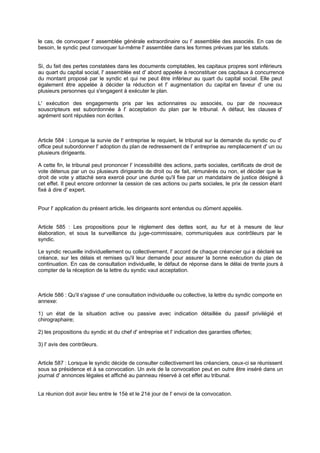 le cas, de convoquer l' assemblée générale extraordinaire ou l' assemblée des associés. En cas de
besoin, le syndic peut convoquer lui-même l' assemblée dans les formes prévues par les statuts.

Si, du fait des pertes constatées dans les documents comptables, les capitaux propres sont inférieurs
au quart du capital social, l' assemblée est d' abord appelée à reconstituer ces capitaux à concurrence
du montant proposé par le syndic et qui ne peut être inférieur au quart du capital social. Elle peut
également être appelée à décider la réduction et l' augmentation du capital en faveur d' une ou
plusieurs personnes qui s'engagent à exécuter le plan.
L' exécution des engagements pris par les actionnaires ou associés, ou par de nouveaux
souscripteurs est subordonnée à l' acceptation du plan par le tribunal. A défaut, les clauses d'
agrément sont réputées non écrites.

Article 584 : Lorsque la survie de l' entreprise le requiert, le tribunal sur la demande du syndic ou d'
office peut subordonner l' adoption du plan de redressement de l' entreprise au remplacement d' un ou
plusieurs dirigeants.
A cette fin, le tribunal peut prononcer l' incessibilité des actions, parts sociales, certificats de droit de
vote détenus par un ou plusieurs dirigeants de droit ou de fait, rémunérés ou non, et décider que le
droit de vote y attaché sera exercé pour une durée qu'il fixe par un mandataire de justice désigné à
cet effet. Il peut encore ordonner la cession de ces actions ou parts sociales, le prix de cession étant
fixé à dire d' expert.

Pour l' application du présent article, les dirigeants sont entendus ou dûment appelés.

Article 585 : Les propositions pour le règlement des dettes sont, au fur et à mesure de leur
élaboration, et sous la surveillance du juge-commissaire, communiquées aux contrôleurs par le
syndic.
Le syndic recueille individuellement ou collectivement, l' accord de chaque créancier qui a déclaré sa
créance, sur les délais et remises qu'il leur demande pour assurer la bonne exécution du plan de
continuation. En cas de consultation individuelle, le défaut de réponse dans le délai de trente jours à
compter de la réception de la lettre du syndic vaut acceptation.

Article 586 : Qu'il s'agisse d' une consultation individuelle ou collective, la lettre du syndic comporte en
annexe:
1) un état de la situation active ou passive avec indication détaillée du passif privilégié et
chirographaire;
2) les propositions du syndic et du chef d' entreprise et l' indication des garanties offertes;
3) l' avis des contrôleurs.

Article 587 : Lorsque le syndic décide de consulter collectivement les créanciers, ceux-ci se réunissent
sous sa présidence et à sa convocation. Un avis de la convocation peut en outre être inséré dans un
journal d' annonces légales et affiché au panneau réservé à cet effet au tribunal.
La réunion doit avoir lieu entre le 15è et le 21è jour de l' envoi de la convocation.

 