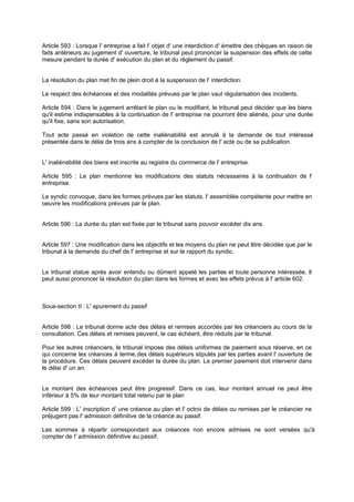 Article 593 : Lorsque l' entreprise a fait l' objet d' une interdiction d' émettre des chèques en raison de
faits antérieurs au jugement d' ouverture, le tribunal peut prononcer la suspension des effets de cette
mesure pendant la durée d' exécution du plan et du règlement du passif.

La résolution du plan met fin de plein droit à la suspension de l' interdiction.
Le respect des échéances et des modalités prévues par le plan vaut régularisation des incidents.
Article 594 : Dans le jugement arrêtant le plan ou le modifiant, le tribunal peut décider que les biens
qu'il estime indispensables à la continuation de l' entreprise ne pourront être aliénés, pour une durée
qu'il fixe, sans son autorisation.
Tout acte passé en violation de cette inaliénabilité est annulé à la demande de tout intéressé
présentée dans le délai de trois ans à compter de la conclusion de l' acte ou de sa publication.

L' inaliénabilité des biens est inscrite au registre du commerce de l' entreprise.
Article 595 : Le plan mentionne les modifications des statuts nécessaires à la conti uation de l'
n
entreprise.
Le syndic convoque, dans les formes prévues par les statuts, l' assemblée compétente pour mettre en
oeuvre les modifications prévues par le plan.

Article 596 : La durée du plan est fixée par le tribunal sans pouvoir excéder dix ans.

Article 597 : Une modification dans les objectifs et les moyens du plan ne peut être décidée que par le
tribunal à la demande du chef de l' entreprise et sur le rapport du syndic.

Le tribunal statue après avoir entendu ou dûment appelé les parties et toute personne intéressée. Il
peut aussi prononcer la résolution du plan dans les formes et avec les effets prévus à l' article 602.

Sous-section II : L' apurement du passif

Article 598 : Le tribunal donne acte des délais et remises accordés par les créanciers au cours de la
consultation. Ces délais et remises peuvent, le cas échéant, être réduits par le tribunal.
Pour les autres créanciers, le tribunal impose des délais uniformes de paiement sous réserve, en ce
qui concerne les créances à terme, des délais supérieurs stipulés par les parties avant l' ouverture de
la procédure. Ces délais peuvent excéder la durée du plan. Le premier paiement doit intervenir dans
le délai d' un an.

Le montant des échéances peut être progressif. Dans ce cas, leur montant annuel ne peut être
inférieur à 5% de leur montant total retenu par le plan
Article 599 : L' inscription d' une créance au plan et l' octroi de délais ou remises par le créancier ne
préjugent pas l' admission définitive de la créance au passif.
Les sommes à répartir correspondant aux créances non encore admises ne sont versées qu'à
compter de l' admission définitive au passif.

 