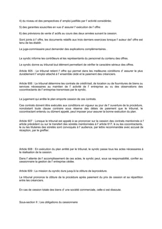 4) du niveau et des perspectives d' emploi justifiés par l' activité considérée;
5) des garanties souscrites en vue d' assurer l' exécution de l' offre:
6) des prévisions de vente d' actifs au cours des deux années suivant la cession.
Sont joints à l' offre, les documents relatifs aux trois derniers exercices lorsque l' auteur de l' offre est
tenu de les établir.
Le juge-commissaire peut demander des explications complémentaires .
Le syndic informe les contrôleurs et les représentants du personnel du contenu des offres.
Le syndic donne au tribunal tout élément permettant de vérifier le caractère sérieux des offres.
Article 605 : Le tribunal retient l' offre qui permet dans les meilleures conditions d' assurer le plus
durablement l' emploi attaché à l' ensemble cédé et le paiement des créanciers.

Article 606 : Le tribunal détermine les contrats de crédit-bail, de location ou de fournitures de biens ou
services nécessaires au maintien de l' activité de l' entreprise au vu des observations des
cocontractants de l' entreprise transmises par le syndic.

Le jugement qui arrête le plan emporte cession de ces contrats.
Ces contrats doivent être exécutés aux conditions en vigueur au jour de l' ouverture de la procédure,
nonobstant toute clause contraire sous réserve des délais de paiement que le tribunal, le
cocontractant entendu ou dûment appelé, peut imposer pour assurer la bonne exécution du plan.

Article 607 : Lorsque le tribunal est appelé à se prononcer sur la cession des contrats mentionnés à l'
article précédent ou sur le transfert des sûretés mentionnées à l' article 617, e ou les cocontractants,
l
le ou les titulaires des sûretés sont convoqués à l' audience, par lettre recommandée avec accusé de
réception, par le greffier.

Article 608 : En exécution du plan arrêté par le tribunal, le syndic passe tous les actes nécessaires à
la réalisation de la cession.
Dans l' attente de l' accomplissement de ces actes, le syndic peut, sous sa responsabilité, confier au
cessionnaire la gestion de l' entreprise cédée.

Article 609 : La mission du syndic dure jusqu'à la clôture de la procédure.
Le tribunal prononce la clôture de la procédure après paiement du prix de cession et sa répartition
entre les créanciers.

En cas de cession totale des biens d' une société commerciale, celle-ci est dissoute.

Sous-section II : Les obligations du cessionnaire

 