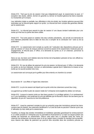 Article 610 : Tant que le prix de cession n'est pas intégralement payé, le cessionnaire ne peut, à l'
exception des stocks, aliéner, donner en garantie ou donner en location-gérance les biens corporels
ou incorporels qu'il a acquis.
Leur aliénation totale ou partielle, leur affectation à titre de sûreté, leur location gérance peuvent être
autorisées par le tribunal après rapport du syndic. Le tribunal doit tenir compte des garanties offertes
par le cessionnaire

Article 611 : Le tribunal peut assortir le plan de cession d' une clause rendant inaliénable pour une
durée qu'il fixe tout ou partie des biens cédés.

Article 612 : Tout acte passé en violation des deux articles précédents,, est annulé à la demande de
tout intéressé présentée dans le délai de trois ans à compter de la conclusion de l' acte ou de sa
publication.

Article 613 : Le cessionnaire rend compte au syndic de l' exécution des dispositions prévues par le
plan de cession à l' issue de chaque exercice suivant la cession. Si le cessionnaire n'exécute pas ses
engagements, le tribunal peut, d' office, à la demande du syndic ou d' un créancier, prononcer la
résolution du plan.

Dans ce cas, les biens sont réalisés dans les formes de la liquidation judiciaire et leur prix affecté au
paiement des créanciers admis.

Article 614 : En cas de défaut de paiement du prix de cession, le tribunal peut, d' office, à la demande
du syndic ou de tout intéressé, nommer un administrateur spécial dont il détermine la mission et sa
durée qui ne saurait excéder trois mois.
Le cessionnaire est convoqué par le greffier pour être entendu en chambre du conseil.

Sous-section III : Les effets à l' égard des créanciers

Article 615 : Le prix de cession est réparti par le syndic entre les créanciers suivant leur rang .
Le jugement qui arrête le plan de cession totale de l' entreprise rend exigible les dettes non échues.
Article 616 : Lorsque la cession porte sur des biens grevés d' un privilège spécial, d' un nantissement
ou d' une hypothèque, une quote-part du prix est affectée par le tribunal à chacun de ces biens pour la
répartition du prix et l' exercice du droit de préférence.

Article 617 : Jusqu'au paiement complet du prix qui emporte purge des inscriptions grevant les biens
compris dans la cession, les créanciers bénéficiant d' un droit de suite ne peuvent l' exercer qu'en cas
d' aliénation du bien cédé par le cessionnaire.
Toutefois, la charge des sûretés immobilières et mobilières spéciales garantissant le remboursement
d' un crédit consenti à l' entreprise pour lui permettre le financement d' un bien sur lequel portent ces
sûretés est transmise au cessionnaire. Celui-ci sera alors tenu d' acquitter entre les mains du
créancier les échéances convenues avec lui et qui restent dues à com
pter du transfert de la propriété,
sous réserve des délais de paiement qui pourront être accordés dans les conditions prévues au

 