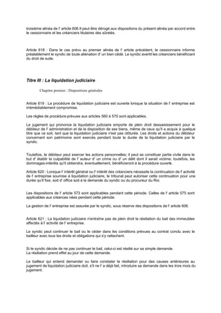 troisième alinéa de l' article 606.Il peut être dérogé aux dispositions du présent alinéa par accord entre
le cessionnaire et les créanciers titulaires des sûretés.

Article 618 : Dans le cas prévu au premier alinéa de l' article précédent, le cessionnaire informe
préalablement le syndic de toute aliénation d' un bien cédé. Le syndic avertit les créanciers bénéficiant
du droit de suite.

Titre III : La liquidation judiciaire
Chapitre premier : Dispositions générales

Article 619 : La procédure de liquidation judiciaire est ouverte lorsque la situation de l' entreprise est
irrémédiablement compromise.
Les règles de procédure prévues aux articles 560 à 570 sont applicables.
Le jugement qui prononce la liquidation judiciaire emporte de plein droit dessaisissement pour le
débiteur de l' administration et de la disposition de ses biens, même de ceux qu'il a acquis à quelque
titre que ce soit, tant que la liquidation judiciaire n'est pas clôturée. Les droits et actions du débiteur
concernant son patrimoine sont exercés pendant toute la durée de la liquidation judiciaire par le
syndic.

Toutefois, le débiteur peut exercer les actions personnelles; il peut se constituer partie civile dans le
but d' établir la culpabilité de l' auteur d' un crime ou d' un délit dont il serait victime; toutefois, les
dommages-intérêts qu'il obtiendra, éventuellement, bénéficieront à la procédure ouvert .
e
Article 620 : Lorsque l' intérêt général ou l' intérêt des créanciers nécessite la continuation de l' activité
de l' entreprise soumise à liquidation judiciaire, le tribunal peut autoriser cette continuation pour une
durée qu'il fixe, soit d' office soit à la demande du syndic ou du procureur du Roi.
Les dispositions de l' article 573 sont applicables pendant cette période. Celles de l' article 575 sont
applicables aux créances nées pendant cette période.
La gestion de l' entreprise est assurée par le syndic, sous réserve des dispositions de l' article 606.

Article 621 : La liquidation judiciaire n'entraîne pas de plein droit la résiliation du bail des immeubles
affectés à l' activité de l' entreprise.
Le syndic peut continuer le bail ou le céder dans les conditions prévues au contrat conclu avec le
bailleur avec tous les droits et obligations qui s'y rattachent.

Si le syndic décide de ne pas continuer le bail, celui-ci est résilié sur sa simple demande.
La résiliation prend effet au jour de cette demande.
Le bailleur qui entend demander ou faire constater la résiliation pour des causes antérieures au
jugement de liquidation judiciaire doit, s'il ne l' a déjà fait, introduire sa demande dans les trois mois du
jugement.

 