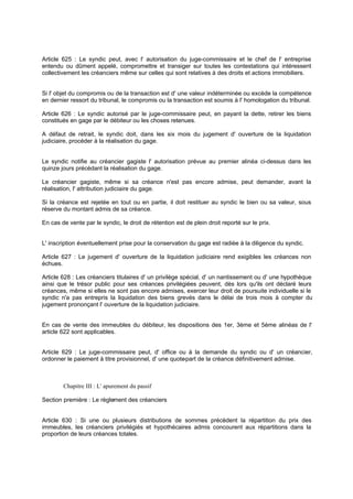 Article 625 : Le syndic peut, avec l' autorisation du juge-commissaire et le chef de l' entreprise
entendu ou dûment appelé, compromettre et transiger sur toutes les contestations qui intéressent
collectivement les créanciers même sur celles qui sont relatives à des droits et actions immobiliers.

Si l' objet du compromis ou de la transaction est d' une valeur indéterminée ou excède la compétence
en dernier ressort du tribunal, le compromis ou la transaction est soumis à l' homologation du tribunal.
Article 626 : Le syndic autorisé par le juge-commissaire peut, en payant la dette, retirer les biens
constitués en gage par le débiteur ou les choses retenues.
A défaut de retrait, le syndic doit, dans les six mois du jugement d' ouverture de la liquidation
judiciaire, procéder à la réalisation du gage.

Le syndic notifie au créancier gagiste l' autorisation prévue au premier alinéa ci-dessus dans les
quinze jours précédant la réalisation du gage.
Le créancier gagiste, même si sa créance n'est pas encore admise, peut demander, avant la
réalisation, l' attribution judiciaire du gage.
Si la créance est rejetée en tout ou en partie, il doit restituer au syndic le bien ou sa valeur, sous
réserve du montant admis de sa créance.
En cas de vente par le syndic, le droit de rétention est de plein droit reporté sur le prix.

L' inscription éventuellement prise pour la conservation du gage est radiée à la diligence du syndic.
Article 627 : Le jugement d' ouverture de la liquidation judiciaire rend exigibles les créances non
échues.
Article 628 : Les créanciers titulaires d' un privilège spécial, d' un nantissement ou d' une hypothèque
ainsi que le trésor public pour ses créances privilégiées peuvent, dès lors qu'ils ont déclaré leurs
créances, même si elles ne sont pas encore admises, exercer leur droit de poursuite individuelle si le
syndic n'a pas entrepris la liquidation des biens grevés dans le délai de trois mois à compter du
jugement prononçant l' ouverture de la liquidation judiciaire.

En cas de vente des immeubles du débiteur, les dispositions des 1er, 3ème et 5ème alinéas de l'
article 622 sont applicables.
Article 629 : Le juge-commissaire peut, d' office ou à la demande du syndic ou d' un créancier,
ordonner le paiement à titre provisionnel, d' une quote
-part de la créance définitivement admise.

Chapitre III : L' apurement du passif
Section première : Le règlement des créanciers

Article 630 : Si une ou plusieurs distributions de sommes précèdent la répartition du prix des
immeubles, les créanciers privilégiés et hypothécaires admis concourent aux répartitions dans la
proportion de leurs créances totales.

 