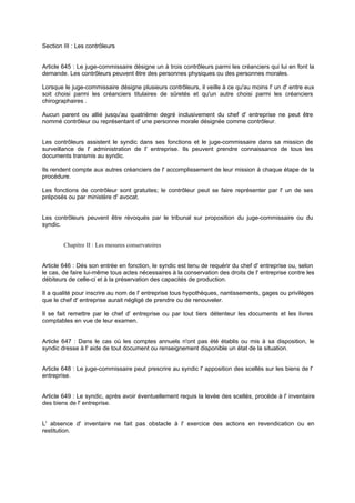 Section III : Les contrôleurs

Article 645 : Le juge-commissaire désigne un à trois contrôleurs parmi les créanciers qui lui en font la
demande. Les contrôleurs peuvent être des personnes physiques ou des personnes morales.
Lorsque le juge-commissaire désigne plusieurs contrôleurs, il veille à ce qu'au moins l' un d' entre eux
soit choisi parmi les créanciers titulaires de sûretés et qu'un autre choisi parmi les créanciers
chirographaires .
Aucun parent ou allié jusqu'au quatrième degré inclusivement du chef d' entreprise ne peut être
nommé contrôleur ou représentant d' une personne morale désignée comme contrôleur.

Les contrôleurs assistent le syndic dans ses fonctions et le juge-commissaire dans sa mission de
surveillance de l' administration de l' entreprise. Ils peuvent prendre connaissance de tous les
documents transmis au syndic.
Ils rendent compte aux autres créanciers de l' accomplissement de leur mission à chaque étape de la
procédure.
Les fonctions de contrôleur sont gratuites; le contrôleur peut se faire représenter par l' un de ses
préposés ou par ministère d' avocat.

Les contrôleurs peuvent être révoqués par le tribunal sur proposition du juge-commissaire ou du
syndic.

Chapitre II : Les mesures conservatoires

Article 646 : Dés son entrée en fonction, le syndic est tenu de requérir du chef d' entreprise ou, selon
le cas, de faire lui-même tous actes nécessaires à la conservation des droits de l' entreprise contre les
débiteurs de celle-ci et à la préservation des capacités de production.
Il a qualité pour inscrire au nom de l' entreprise tous hypothèques, nantissements, gages ou privilèges
que le chef d' entreprise aurait négligé de prendre ou de renouveler.
Il se fait remettre par le chef d' entreprise ou par tout tiers détenteur les documents et les livres
comptables en vue de leur examen.

Article 647 : Dans le cas où les comptes annuels n'ont pas été établis ou mis à sa disposition, le
syndic dresse à l' aide de tout document ou renseignement disponible un état de la situation.
Article 648 : Le juge-commissaire peut prescrire au syndic l' apposition des scellés sur les biens de l'
entreprise.

Article 649 : Le syndic, après avoir éventuellement requis la levée des scellés, procède à l' inventaire
des biens de l' entreprise.

L' absence d' inventaire ne fait pas obstacle à l' exercice des actions en revendication ou en
restitution.

 