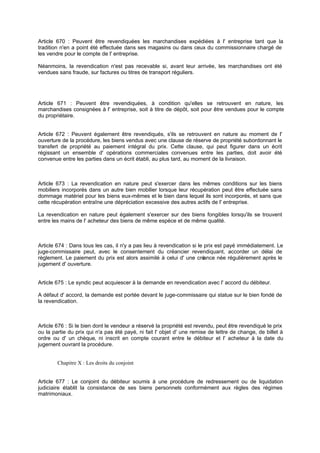 Article 670 : Peuvent être revendiquées les marchandises expédiées à l' entreprise tant que la
tradition n'en a point été effectuée dans ses magasins ou dans ceux du commissionnaire chargé de
les vendre pour le compte de l' entreprise.
Néanmoins, la revendication n'est pas recevable si, avant leur arrivée, les marchandises ont été
vendues sans fraude, sur factures ou titres de transport réguliers.

Article 671 : Peuvent être revendiquées, à condition qu'elles se retrouvent en nature, les
marchandises consignées à l' entreprise, soit à titre de dépôt, soit pour être vendues pour le compte
du propriétaire.

Article 672 : Peuvent également être revendiqués, s'ils se retrouvent en nature au moment de l'
ouverture de la procédure, les biens vendus avec une clause de réserve de propriété subordonnant le
transfert de propriété au paiement intégral du prix. Cette clause, qui peut figurer dans un écrit
régissant un ensemble d' opérations commerciales convenues entre les parties, doit avoir été
convenue entre les parties dans un écrit établi, au plus tard, au moment de la livraison.

Article 673 : La revendication en nature peut s'exercer dans les mêmes conditions sur les biens
mobiliers incorporés dans un autre bien mobilier lorsque leur récupération peut être effectuée sans
dommage matériel pour les biens eux-mêmes et le bien dans lequel ils sont incorporés, et sans que
cette récupération entraîne une dépréciation excessive des autres actifs de l' entreprise.
La revendication en nature peut également s'exercer sur des biens fongibles lorsqu'ils se trouvent
entre les mains de l' acheteur des biens de même espèce et de même qualité.

Article 674 : Dans tous les cas, il n'y a pas lieu à revendication si le prix est payé immédiatement. Le
juge-commissaire peut, avec le consentement du créancier revendiquant, accorder un délai de
règlement. Le paiement du prix est alors assimilé à celui d' une cré
ance née régulièrement après le
jugement d' ouverture.

Article 675 : Le syndic peut acquiescer à la demande en revendication avec l' accord du débiteur.
A défaut d' accord, la demande est portée devant le juge-commissaire qui statue sur le bien fondé de
la revendication.

Article 676 : Si le bien dont le vendeur a réservé la propriété est revendu, peut être revendiqué le prix
ou la partie du prix qui n'a pas été payé, ni fait l' objet d' une remise de lettre de change, de billet à
ordre ou d' un chèque, ni inscrit en compte courant entre le débiteur et l' acheteur à la date du
jugement ouvrant la procédure.

Chapitre X : Les droits du conjoint

Article 677 : Le conjoint du débiteur soumis à une procédure de redressement ou de liquidation
judiciaire établit la consistance de ses biens personnels conformément aux règles des régimes
matrimoniaux.

 