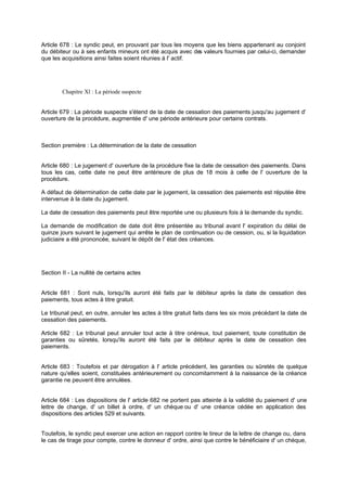 Article 678 : Le syndic peut, en prouvant par tous les moyens que les biens appartenant au conjoint
du débiteur ou à ses enfants mineurs ont été acquis avec de valeurs fournies par celui-ci, demander
s
que les acquisitions ainsi faites soient réunies à l' actif.

Chapitre Xl : La période suspecte

Article 679 : La période suspecte s'étend de la date de cessation des paiements jusqu'au jugement d'
ouverture de la procédure, augmentée d' une période antérieure pour certains contrats.

Section première : La détermination de la date de cessation

Article 680 : Le jugement d' ouverture de la procédure fixe la date de cessation des paiements. Dans
tous les cas, cette date ne peut être antérieure de plus de 18 mois à celle de l' ouverture de la
procédure.
A défaut de détermination de cette date par le jugement, la cessation des paiements est réputée être
intervenue à la date du jugement.
La date de cessation des paiements peut être reportée une ou plusieurs fois à la demande du syndic.
La demande de modification de date doit être présentée au tribunal avant l' expiration du délai de
quinze jours suivant le jugement qui arrête le plan de continuation ou de cession, ou, si la liquidation
judiciaire a été prononcée, suivant le dépôt de l' état des créances.

Section II - La nullité de certains actes

Article 681 : Sont nuls, lorsqu'ils auront été faits par le débiteur après la date de cessation des
paiements, tous actes à titre gratuit.
Le tribunal peut, en outre, annuler les actes à titre gratuit faits dans les six mois précédant la date de
cessation des paiements.
Article 682 : Le tribunal peut annuler tout acte à titre onéreux, tout paiement, toute constituti n de
o
garanties ou sûretés, lorsqu'ils auront été faits par le débiteur après la date de cessation des
paiements.

Article 683 : Toutefois et par dérogation à l' article précédent, les garanties ou sûretés de quelque
nature qu'elles soient, constituées antérieurement ou concomitamment à la naissance de la créance
garantie ne peuvent être annulées.

Article 684 : Les dispositions de l' article 682 ne portent pas atteinte à la validité du paiement d' une
lettre de change, d' un billet à ordre, d' un chèque ou d' une créance cédée en application des
dispositions des articles 529 et suivants.
Toutefois, le syndic peut exercer une action en rapport contre le tireur de la lettre de change ou, dans
le cas de tirage pour compte, contre le donneur d' ordre, ainsi que contre le bénéficiaire d' un chèque,

 