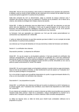 Article 689 : Hors le cas où la procédure a été ouverte sur déclaration de la cessation des paiements,
le débiteur remet au syndic la liste certifiée de ses créanciers et du montant de ses dettes huit jours
au plus tard après le jugement d' ouverture de la procédure.
Cette liste comporte les nom ou dénomination, siège ou domicile de chaque créancier avec l'
indication des sommes dues au jour du jugement d' ouverture de la procédure, de la nature de la
créance, des sûretés et privilèges dont chaque créance est assortie.

Article 690 : A défaut de déclaration dans les délais fixés à l' article 687, les créanciers ne sont pas
admis dans les répartitions et dividendes à moins que le juge
-commissaire ne les relève de leur
forclusion s'ils établissent que leur défaillance n'est pas due à leur fait.En ce cas, ils ne peuvent
concourir que pour la distribution des répartitions postérieures à leur demande.
La forclusion n'est pas opposable aux créanciers qui n'ont pas été avisés personnellement en
contravention aux dispositions de l' article 686.

L' action en relevé de forclusion ne peut être exercée que dans le délai d' un an à compter de la date
de la décision d' ouverture de la procédure.
Les créances qui n'ont pas été déclarées et n'ont pas donné lieu à relevé de forclusion sont éteintes

Section II : La vérification des créances
Sous-section première : La dispense de vérification

Article 691 : En cas de cession ou de liquidation judiciaire, il n'est pas procédé à la vérification des
créances chirographaires, s'il apparaît que le produit de la réalisation de l' actif sera entièrement
absorbé par les frais de justice et les créances privilégiées, sauf si, s'agissant d' une personne morale,
il y a lieu de mettre à la charge des dirigeants sociaux de droit ou de fait, rémunérés ou non, tout ou
partie du passif conformément à l' article 704 ci après.
-

Article 692 : En cas de cession totale ou de liquidation judiciaire, le syndic remet au juge-commissaire,
dans le mois de son entrée en fonction, un état mentionnant le prix de cession ou l' évaluation de l'
actif et du passif privilégié et chirographaire.
Au vu de cet état, et après avoir recueilli les observations du syndic, le juge-commissaire décide s'il y
a lieu ou non de procéder à la vérification des créances.
Sous-section II : Les propositions du syndic

Article 693 : La vérification des créances est faite par le syndic en présence du chef d' entreprise ou
lui dûment appelé, avec l' assistance des contrôleurs, sous réserve des dispositions du 3ème alinéa
de l' article 640.
Si une créance est contestée, le syndic en avise le créancier par lettre recommandée avec accusé de
réception.Cette lettre précise l' objet de la contestation, indique éventuellement le montant de la
créance dont l' inscription est proposée, et invite le créancier à faire connaître ses explications.
Le défaut de réponse dans un délai de trente jours interdit toute contestation ultérieure de la
proposition du syndic.

 