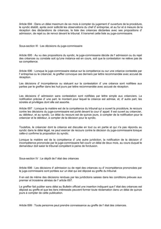 Article 694 : Dans un délai maximum de six mois à compter du jugement d' ouverture de la procédure,
le syndic établit, après avoir sollicité les observations du chef d' entreprise, et au fur et à mesure de la
réception des déclarations de créances, la liste des créances déclarées avec ses propositions d'
admission, de rejet ou de renvoi devant le tribunal. Il transmet cette liste au juge-commissaire.

Sous-section III : Les décisions du juge-commissaire
Article 695 : Au vu des propositions du syndic, le juge-commissaire décide de l' admission ou du rejet
des créances ou constate soit qu'une instance est en cours, soit que la contestation ne relève pas de
sa compétence.

Article 696 : Lorsque le juge-commissaire statue sur la compétence ou sur une créance contestée par
l' entreprise ou le créancier, le greffier convoque ces derniers par lettre recommandée avec accusé de
réception.
Les décisions d' incompétence ou statuant sur la contestation d' une créance sont notifiées aux
parties par le greffier dans les huit jours par lettre recommandée avec accusé de réception.
Les décisions d' admission sans contestation sont notifiées par lettre simple aux créanciers. La
notification précise d' une part, le montant pour lequel la créance est admise, et, d' autre part, les
sûretés et privilèges dont elle est assortie.
Article 697 : Lorsque la matière est de la compétence du tribunal qui a ouvert la procédure, le recours
contre les décisions du juge-commissaire est porté devant la cour d' appel. Il est ouvert au créancier,
au débiteur, et au syndic. Le délai du recours est de quinze jours, à compter de la notification pour le
créancier et le débiteur, à compter de la décision pour le syndic.
Toutefois, le créancier dont la créance est discutée en tout ou en partie et qui n'a pas répondu au
syndic dans le délai légal, ne peut exercer de recours contre la décision du juge-commissaire lorsque
celle-ci confirme la proposition du syndic.
Lorsque la matière est de la compétence d' une autre juridiction, la notification de la décision d'
incompétence prononcée par le juge-commissaire fait courir un délai de deux mois, au cours duquel le
demandeur doit saisir le tribunal compétent à peine de forclusion.

Sous-section IV : Le dépôt de l' état des créances
Article 698 : Les décisions d' admission ou de rejet des créances ou d' incompétence prononcées par
le juge-commissaire sont portées sur un état qui est déposé au greffe du tribunal.
Il en est de même des décisions rendues par les juridictions saisies dans les conditions prévues aux
premier et troisième alinéas de l' article 697.
Le greffier fait publier sans délai au Bulletin officiel une insertion indiquant que l' état des créances est
déposé au greffe et que les tiers intéressés peuvent former toute réclamation dans un délai de quinze
jours à compter de cette publication.

Article 699 : Toute personne peut prendre connaissance au greffe de l' état des créances.

 