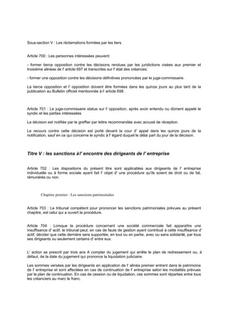 Sous-section V : Les réclamations formées par les tiers

Article 700 : Les personnes intéressées peuvent:
- former tierce opposition contre les décisions rendues par les juridictions visées aux premier et
troisième alinéas de l' article 697 et transcrites sur l' état des créances;
- former une opposition contre les décisions définitives prononcées par le juge-commissaire.
La tierce opposition et l' opposition doivent être formées dans les quinze jours au plus tard de la
publication au Bulletin officiel mentionnée à l' article 698 .

Article 701 : Le juge-commissaire statue sur l' opposition, après avoir entendu ou dûment appelé le
syndic et les parties intéressées
La décision est notifiée par le greffier par lettre recommandée avec accusé de réception.
Le recours contre cette décision est porté devant la cour d' appel dans les quinze jours de la
notification, sauf en ce qui concerne le syndic à l' égard duquel le délai part du jour de la décision.

Titre V : les sanctions à l' encontre des dirigeants de l' entreprise
Article 702 : Les dispositions du présent titre sont applicables aux dirigeants de l' entreprise
individuelle ou à forme sociale ayant fait l' objet d' une procédure qu'ils soient de droit ou de fai ,
t
rémunérés ou non.

Chapitre premier : Les sanctions patrimoniales

Article 703 : Le tribunal compétent pour prononcer les sanctions patrimoniales prévues au présent
chapitre, est celui qui a ouvert la procédure.

Article 704 : Lorsque la procédure concernant une société commerciale fait apparaître une
insuffisance d' actif, le tribunal peut, en cas de faute de gestion ayant contribué à cette insuffisance d'
actif, décider que cette dernière sera supportée, en tout ou en partie, avec ou sans solidarité, par tous
ses dirigeants ou seulement certains d' entre eux.

L' action se prescrit par trois ans A compter du jugement qui arrête le plan de redressement ou, à
défaut, de la date du jugement qui prononce la liquidation judiciaire.
Les sommes versées par les dirigeants en application de l' alinéa premier entrent dans le patrimoine
de l' entreprise et sont affectées en cas de continuation de l' entreprise selon les modalités prévues
par le plan de continuation. En cas de cession ou de liquidation, ces sommes sont réparties entre tous
les créanciers au marc le franc.

 