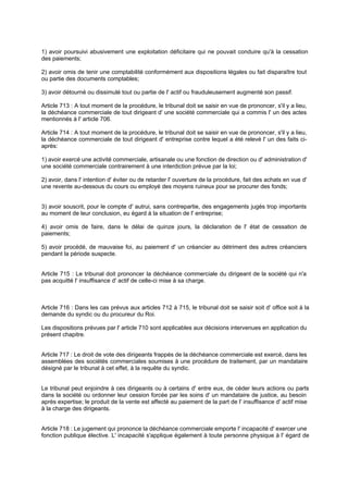 1) avoir poursuivi abusivement une exploitation déficitaire qui ne pouvait conduire qu'à la cessation
des paiements;
2) avoir omis de tenir une comptabilité conformément aux dispositions légales ou fait disparaître tout
ou partie des documents comptables;
3) avoir détourné ou dissimulé tout ou partie de l' actif ou frauduleusement augmenté son passif.
Article 713 : A tout moment de la procédure, le tribunal doit se saisir en vue de prononcer, s'il y a lieu,
la déchéance commerciale de tout dirigeant d' une société commerciale qui a commis l' un des actes
mentionnés à l' article 706.
Article 714 : A tout moment de la procédure, le tribunal doit se saisir en vue de prononcer, s'il y a lieu,
la déchéance commerciale de tout dirigeant d' entreprise contre lequel a été relevé l' un des faits ciaprès:
1) avoir exercé une activité commerciale, artisanale ou une fonction de direction ou d' administration d'
une société commerciale contrairement à une interdiction prévue par la loi;
2) avoir, dans l' intention d' éviter ou de retarder l' ouverture de la procédure, fait des achats en vue d'
une revente au-dessous du cours ou employé des moyens ruineux pour se procurer des fonds;
3) avoir souscrit, pour le compte d' autrui, sans contrepartie, des engagements jugés trop importants
au moment de leur conclusion, eu égard à la situation de l' entreprise;
4) avoir omis de faire, dans le délai de quinze jours, la déclaration de l' état de cessation de
paiements;
5) avoir procédé, de mauvaise foi, au paiement d' un créancier au détriment des autres créanciers
pendant la période suspecte.
Article 715 : Le tribunal doit prononcer la déchéance commerciale du dirigeant de la société qui n'a
pas acquitté l' insuffisance d' actif de celle-ci mise à sa charge.

Article 716 : Dans les cas prévus aux articles 712 à 715, le tribunal doit se saisir soit d' office soit à la
demande du syndic ou du procureur du Roi.
Les dispositions prévues par l' article 710 sont applicables aux décisions intervenues en application du
présent chapitre.
Article 717 : Le droit de vote des dirigeants frappés de la déchéance commerciale est exercé, dans les
assemblées des sociétés commerciales soumises à une procédure de traitement, par un mandataire
désigné par le tribunal à cet effet, à la requête du syndic.

Le tribunal peut enjoindre à ces dirigeants ou à certains d' entre eux, de céder leurs actions ou parts
dans la société ou ordonner leur cession forcée par les soins d' un mandataire de justice, au besoin
après expertise; le produit de la vente est affecté au paiement de la part de l' insuffisance d' actif mise
à la charge des dirigeants.
Article 718 : Le jugement qui prononce la déchéance commerciale emporte l' incapacité d' exercer une
fonction publique élective. L' incapacité s'applique également à toute personne physique à l' égard de

 