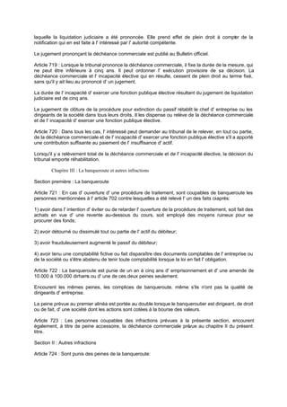 laquelle la liquidation judiciaire a été prononcée. Elle prend effet de plein droit à compt r de la
e
notification qui en est faite à l' intéressé par l' autorité compétente.
Le jugement prononçant la déchéance commerciale est publié au Bulletin officiel.
Article 719 : Lorsque le tribunal prononce la déchéance commerciale, il fixe la durée de la mesure, qui
ne peut être inférieure à cinq ans. Il peut ordonner l' exécution provisoire de sa décision. La
déchéance commerciale et l' incapacité élective qui en résulte, cessent de plein droit au terme fixé,
sans qu'il y ait lieu au prononcé d' un jugement.
La durée de l' incapacité d' exercer une fonction publique élective résultant du jugement de liquidation
judiciaire est de cinq ans.
Le jugement de clôture de la procédure pour extinction du passif rétablit le chef d' entreprise ou les
dirigeants de la société dans tous leurs droits. Il les dispense ou relève de la déchéance commerciale
et de l' incapacité d' exercer une fonction publique élective.
Article 720 : Dans tous les cas, l' intéressé peut demander au tribunal de le relever, en tout ou partie,
de la déchéance commerciale et de l' incapacité d' exercer une fonction publique élective s'il a apporté
une contribution suffisante au paiement de l' insuffisance d' actif.
Lorsqu'il y a relèvement total de la déchéance commerciale et de l' incapacité élective, la décision du
tribunal emporte réhabilitation.
Chapitre III : La banqueroute et autres infractions
Section première : La banqueroute
Article 721 : En cas d' ouverture d' une procédure de traitement, sont coupables de banqueroute les
personnes mentionnées à l' article 702 contre lesquelles a été relevé l' un des faits ci après:
1) avoir dans l' intention d' éviter ou de retarder l' ouverture de la procédure de traitement, soit fait des
achats en vue d' une revente au-dessous du cours, soit employé des moyens ruineux pour se
procurer des fonds;
2) avoir détourné ou dissimulé tout ou partie de l' actif du débiteur;
3) avoir frauduleusement augmenté le passif du débiteur;
4) avoir tenu une comptabilité fictive ou fait disparaître des documents comptables de l' entreprise ou
de la société ou s'être abstenu de tenir toute comptabilité lorsque la loi en fait l' obligation.
Article 722 : La banqueroute est punie de un an à cinq ans d' emprisonnement et d' une amende de
10.000 à 100.000 dirham ou d' une de ces deux peines seulement.
s
Encourent les mêmes peines, les complices de banqueroute, même s'ils n'ont pas la qualité de
dirigeants d' entreprise.
La peine prévue au premier alinéa est portée au double lorsque le banqueroutier est dirigeant, de droit
ou de fait, d' une société dont les actions sont cotées à la bourse des valeurs.
Article 723 : Les personnes coupables des infractions prévues à la présente section, encourent
également, à titre de peine accessoire, la déchéance commerciale pré
vue au chapitre II du présent
titre.
Section II : Autres infractions
Article 724 : Sont punis des peines de la banqueroute:

 