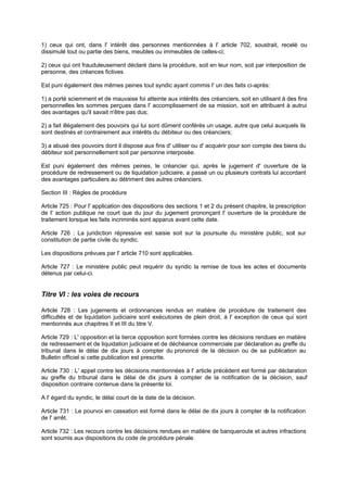1) ceux qui ont, dans l' intérêt des personnes mentionnées à l' article 702, soustrait, recelé ou
dissimulé tout ou partie des biens, meubles ou immeubles de celles-ci;
2) ceux qui ont frauduleusement déclaré dans la procédure, soit en leur nom, soit par interposition de
personne, des créances fictives
Est puni également des mêmes peines tout syndic ayant commis l' un des faits ci-après:
1) a porté sciemment et de mauvaise foi atteinte aux intérêts des créanciers, soit en utilisant à des fins
personnelles les sommes perçues dans l' accomplissement de sa mission, soit en attribuant à autrui
des avantages qu'il savait n'être pas dus;
2) a fait illégalement des pouvoirs qui lui sont dûment conférés un usage, autre que celui auxquels ils
sont destinés et contrairement aux intérêts du débiteur ou des créanciers;
3) a abusé des pouvoirs dont il dispose aux fins d' utiliser ou d' acquérir pour son compte des biens du
débiteur soit personnellement soit par personne interposée.
Est puni également des mêmes peines, le créancier qui, après le jugement d' ouverture de la
procédure de redressement ou de liquidation judiciaire, a passé un ou plusieurs contrats lui accordant
des avantages particuliers au détriment des autres créanciers.
Section III : Règles de procédure
Article 725 : Pour l' application des dispositions des sections 1 et 2 du présent chapitre, la prescription
de l' action publique ne court que du jour du jugement prononçant l' ouverture de la procédure de
traitement lorsque les faits incriminés sont apparus avant cette date.
Article 726 : La juridiction répressive est saisie soit sur la poursuite du ministère public, soit sur
constitution de partie civile du syndic.
Les dispositions prévues par l' article 710 sont applicables.
Article 727 : Le ministère public peut requérir du syndic la remise de tous les actes et documents
détenus par celui-ci.

Titre VI : les voies de recours
Article 728 : Les jugements et ordonnances rendus en matière de procédure de traitement des
difficultés et de liquidation judiciaire sont exécutoires de plein droit, à l' exception de ceux qui sont
mentionnés aux chapitres II et III du titre V.
Article 729 : L' opposition et la tierce opposition sont formées contre les décisions rendues en matière
de redressement et de liquidation judiciaire et de déchéance commerciale par déclaration au greffe du
tribunal dans le délai de dix jours à compter du prononcé de la décision ou de sa publication au
Bulletin officiel si cette publication est prescrite.
Article 730 : L' appel contre les décisions mentionnées à l' article précédent est formé par déclaration
au greffe du tribunal dans le délai de dix jours à compter de la notification de la décision, sauf
disposition contraire contenue dans la présente loi.
A l' égard du syndic, le délai court de la date de la décision.
Article 731 : Le pourvoi en cassation est formé dans le délai de dix jours à compter d la notification
e
de l' arrêt.
Article 732 : Les recours contre les décisions rendues en matière de banqueroute et autres infractions
sont soumis aux dispositions du code de procédure pénale.

 