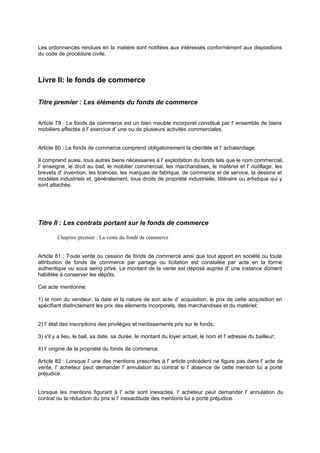 Les ordonnances rendues en la matière sont notifiées aux intéressés conformément aux dispositions
du code de procédure civile.

Livre II: le fonds de commerce
Titre premier : Les éléments du fonds de commerce
Article 79 : Le fonds de commerce est un bien meuble incorporel constitué par l' ensemble de biens
mobiliers affectés à l' exercice d' une ou de plusieurs activités commerciales.

Article 80 : Le fonds de commerce comprend obligatoirement la clientèle et l' achalandage.
Il comprend aussi, tous autres biens nécessaires à l' exploitation du fonds tels que le nom commercial,
I' enseigne, le droit au bail, le mobilier commercial, les marchandises, le matériel et l' outillage, les
brevets d' invention, les licences, les marques de fabrique, de commerce et de service, la dessins et
modèles industriels et, généralement, tous droits de propriété industrielle, littéraire ou artistique qui y
sont attachés.

Titre II : Les contrats portant sur le fonds de commerce
Chapitre premier : La vente du fonds de commerce

Article 81 : Toute vente ou cession de fonds de commerce ainsi que tout apport en société ou toute
attribution de fonds de commerce par partage ou licitation est constatée par acte en la forme
authentique ou sous seing privé. Le montant de la vente est déposé auprès d' une instance dûment
habilitée à conserver les dépôts.
Cet acte mentionne:
1) le nom du vendeur, la date et la nature de son acte d' acquisition, le prix de cette acquisition en
spécifiant distinctement les prix des éléments incorporels, des marchandises et du matériel;

2) I' état des inscriptions des privilèges et nantissements pris sur le fonds;
3) s'il y a lieu, le bail, sa date, sa durée, le montant du loyer actuel, le nom et l' adresse du bailleur;
4) I' origine de la propriété du fonds de commerce.
Article 82 : Lorsque l' une des mentions prescrites à l' article précédent ne figure pas dans l' acte de
vente, I' acheteur peut demander l' annulation du contrat si l' absence de cette mention lui a porté
préjudice.

Lorsque les mentions figurant à l' acte sont inexactes, I' acheteur peut demander l' annulation du
contrat ou la réduction du prix si l' inexactitude des mentions lui a porté préjudice.

 