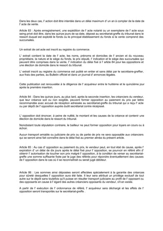 Dans les deux cas, I' action doit être intentée dans un délai maximum d' un an à compter de la date de
l' acte de vente.
Article 83 : Après enregistrement, une expédition de l' acte notarié ou un exemplaire de l' acte sous
seing privé doit être, dans les quinze jours de sa date, déposé au secrétariat-greffe du tribunal dans le
ressort duquel est exploité le fonds ou le principal établissement du fonds si la vente comprend des
succursales.

Un extrait de cet acte est inscrit au registre du commerce.
L' extrait contient la date de l' acte, les noms, prénoms et domiciles de l' ancien et du nouveau
propriétaire, la nature et le siège du fonds, le prix stipulé, I' indication et le siège des succursales qui
peuvent être comprises dans la vente, I' indication du délai fixé à l' artcle 84 pour les oppositions et
i
une élection de domicile dans le ressort du tribunal.
L' extrait inscrit au registre du commerce est publié en entier et sans délai par le secrétaire-greffier,
aux frais des parties, au Bulletin officiel et dans un journal d' annonces légales.

Cette publication est renouvelée à la diligence de l' acquéreur entre le huitième et le quinzième jour
après la première insertion.
Article 84 : Dans les quinze jours, au plus tard, après la seconde insertion, les créanciers du vendeur,
que leur créance soit ou non exigible, peuvent former opposition au paiement du prix par lettre
recommandée avec accusé de réception adressée au secrétariat-greffe du tribunal qui a reçu l' acte
ou par dépôt de l' opposition auprès dudit secrétariat contre récépissé.

L' opposition doit énoncer, à peine de nullité, le montant et les causes de la créance et contenir une
élection de domicile dans le ressort du tribunal.
Nonobstant toute stipulation contraire, le bailleur ne peut former opposition pour loyers en cours ou à
échoir.
Aucun transport amiable ou judiciaire de prix ou de partie de prix ne sera opposable aux créanciers
qui se seront ainsi fait connaître dans le délai fixé au premier alinéa du présent article.

Article 85 : Au cas d' opposition au paiement du prix, le vendeur peut, en tout état de cause, après l'
expiration d' un délai de dix jours après le délai fixé pour l' opposition, se pourvoir en référé afin d'
obtenir I' autorisation de toucher son prix malgré l' opposition, à la conditon de verser au secrétariati
greffe une somme suffisante fixée par le juge des référés pour répondre éventuellement des causes
de l' opposition dans le cas où il se reconnaîtrait ou serait jugé débiteur.

Article 86 : Les sommes ainsi déposées seront affectées spécialement à la garantie des créances
pour sûreté desquelles l' opposition aura été faite. Il leur sera attribué un privilège exclusif de tout
autre sur le dépôt sans toutefois qu'il puisse en résulter transport judiciaire au profit de l' opposant ou
des opposants en cause à l' égard des autres créanciers opposants du vendeur, s'il en existe.
A partir de l' exécution de l' ordonnance de référé, I' acquéreur sera déchargé et les effets de l'
opposition seront transportés sur le secrétariat-greffe .

 