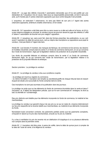 Article 87 : Le juge des référés n'accorde l' autorisation demandée que s'il lui est justifié par une
déclaration de l' acquéreur mis en cause, faite sous sa responsabilité personnelle, et dont il sera pris
acte, qu'il n'existe pas d' autres créanciers opposants que ceux contre lesquels il est procédé.
L' acquéreur, en exécutant l' ordonnance, ne sera pas libéré de son prix à l' égard des autres
créanciers opposants, antérieurs à ladite ordonnance, s'il en existe.

Article 88 : Si l' opposition a été faite sans titre ou sans cause ou si elle est nulle en la forme, et s'il n'y
a pas instance engagée au principal, le vendeur pourra se pourvoir devant le juge des référés à l' effet
d' obtenir l' autorisation de toucher son prix malgré l' opposition.
Article 89 : L' acquéreur qui, sans avoir fait, dans les formes prescrites, les publications, ou qui, soit
avant l' expiration du délai de quinze jours, soit au mépris des inscriptions ou oppositions aura payé le
vendeur, n'est pas libéré à l' égard des tiers
.

Article 90 : Les brevets d' invention, les marques de fabrique, de commerce et de service, les dessins
et modèles industriels compris dans la vente d' un fonds de commerce demeurent, en ce qui concerne
leur mode de transmission, régis par la législation relative à la protection de la propriété industrielle.
Les droits de propriété littéraire et artistique compris dans la vente d' un fonds de commerce
demeurent régis, en ce qui concerne leur mode de transmission, par la législation relative à la
protection de la propriété littéraire et artistique.

Section première : Le privilège du vendeur

Article 91 : Le privilège du vendeur a lieu aux conditions ci-après:
- le privilège est inscrit au registre du commerce;
- la même formalité d' inscription est remplie au secrétariat-greffe de chaque tribunal dans le ressort
duquel est située une succursale du fonds comprise dans la vente.
Ces inscriptions ne sont pas soumises à la publication dans les journaux.
Le privilège ne porte que sur les éléments du fonds de commerce énumérés dans la vente et dans l'
inscription, et, à défaut de désignation précise, que sur le nom commercial et l' enseigne, le droit au
bail, la clientèle et l' achalandage.

Des prix distincts sont établis pour les éléments incorporels du fonds de commerce, le matériel et les
marchandises.
Le privilège du vendeur qui garantit chacun de ces prix ou ce qui en reste dû, s'exerce distinctement
sur les prix respectifs de la revente relatifs aux marchandises, au matériel et aux éléments incorporels
du fonds.
Nonobstant toute convention contraire, les paiements partiels autres que les paiements comptants,
s'imputent d' abord sur le prix des marchandises, ensuite sur le prix du matériel.

Il y a lieu à ventilation du prix de revente mis en dis
tribution s'il s'applique à un ou plusieurs éléments
non compris dans la première vente.
Article 92 : L' inscription doit être prise, à peine de nullité, dans le délai de quinze jours à compter de
la date de l' acte de vente, à la diligence du vendeur.

 