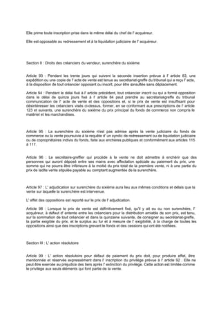 Elle prime toute inscription prise dans le même délai du chef de l' acquéreur.
Elle est opposable au redressement et à la liquidation judiciaire de l' acquéreur.

Section II : Droits des créanciers du vendeur, surenchère du sixième
Article 93 : Pendant les trente jours qui suivent la seconde insertion prévue à l' article 83, une
expédition ou une copie de l' acte de vente est tenue au secrétariat-greffe du tribunal qui a reçu l' acte,
à la disposition de tout créancier opposant ou inscrit, pour être c
onsultée sans déplacement.
Article 94 : Pendant le délai fixé à l' article précédent, tout créancier inscrit ou qui a formé opposition
dans le délai de quinze jours fixé à l' article 84 peut prendre au secrétariat greffe du tribunal
communication de l' acte de vente et des oppositions et, si le prix de vente est insuffisant pour
désintéresser les créanciers visés ci-dessus, former, en se conformant aux prescriptions de l' article
123 et suivants, une surenchère du sixième du prix principal du fonds de commerce non compris le
matériel et les marchandises.

Article 95 : La surenchère du sixième n'est pas admise après la vente judiciaire du fonds de
commerce ou la vente poursuivie à la requête d' un syndic de redressement ou de liquidation judiciaire
ou de copropriétaires indivis du fonds, faite aux enchères publiques et conformément aux articles 115
à 117.

Article 96 : Le secrétaire-greffier qui procède à la vente ne doit admettre à enchérir que des
personnes qui auront déposé entre ses mains avec affectation spéciale au paiement du prix, une
somme qui ne pourra être inférieure à la moitié du prix total de la première vente, ni à une partie du
prix de ladite vente stipulée payable au comptant augmentée de la surenchère.

Article 97 : L' adjudication sur surenchère du sixième aura lieu aux mêmes conditions et délais que la
vente sur laquelle la surenchère est intervenue.
L' effet des oppositions est reporté sur le prix de l' adjudication.
Article 98 : Lorsque le prix de vente est définitivement fixé, qu'il y ait eu ou non surenchère, I'
acquéreur, à défaut d' entente entre les créanciers pour la distribution amiable de son prix, est tenu,
sur la sommation de tout créancier et dans la quinzaine suivante, de consigner au secrétariat-greffe,
la partie exigible du prix, et le surplus au fur et à mesure de l' exigibilité, à la charge de toutes les
oppositions ainsi que des inscriptions grevant le fonds et des cessions qui ont été notifiées.

Section III : L' action résolutoire

Article 99 : L' action résolutoire pour défaut de paiement du prix doit, pour produire effet, être
mentionnée et réservée expressément dans l' inscription du privilège prévue à l' article 92 . Elle ne
peut être exercée au préjudice des tiers après l' extinction du privilège. Cette action est limitée comme
le privilège aux seuls éléments qui font partie de la vente.

 