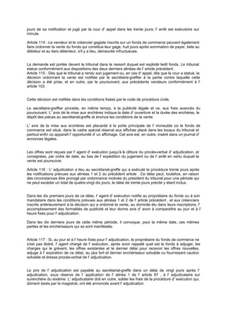 jours de sa notification et jugé par la cour d' appel dans les trente jours; l' arrêt est exécutoire sur
minute.
Article 114 : Le vendeur et le créancier gagiste inscrits sur un fonds de commerce peuvent également
faire ordonner la vente du fonds qui constitue leur gage, huit jours après sommation de payer, faite au
débiteur et au tiers détenteur, s'il y a lieu, demeurée infructueuse.

La demande est portée devant le tribunal dans le ressort duquel est exploité ledit fonds. Le tribunal
statue conformément aux dispositions des deux derniers alinéas de l' article précédent .
Article 115 : Dès que le tribunal a rendu son jugement ou, en cas d' appel, dès que la cour a statué, la
décision ordonnant la vente est notifiée par le secrétaire-greffier à la partie contre laquelle cette
décision a été prise, et en outre, par le poursuivant, aux précédents vendeurs conformément à l'
article 103 .

Cette décision est notifiée dans les conditions fixées par le code de procédure civile.
Le secrétaire-greffier procède, en même temps, à la publicité légale et ce, aux frais avancés du
poursuivant. L' avis de la mise aux enchères indique la date d' ouverture et la durée des enchères, le
dépôt des pièces au secrétariat-greffe et énonce les conditions de la vente.
L' avis de la mise aux enchères est placardé à la porte principale de l' immeuble où le fonds de
commerce est situé, dans le cadre spécial réservé aux affiches placé dans les locaux du tribunal et
partout enfin où apparaît l' opportunité d' un affichage. Cet avis est, en outre, inséré dans un journal d'
annonces légales.

Les offres sont reçues par l' agent d' exécution jusqu'à a clôture du procès-verbal d' adjudication, et
l
consignées, par ordre de date, au bas de l' expédition du jugement ou de l' arrêt en vertu duquel la
vente est poursuivie.
Article 116 : L' adjudication a lieu au secrétariat-greffe qui a exécuté la procédure trente jours après
les notifications prévues aux alinéas 1 et 2 du précédent article . Ce délai peut, toutefois, en raison
des circonstances être prorogé par ordonnance motivée du président du tribunal pour une période qui
ne peut excéder un total de quatre-vingt dix jours, le délai de trente jours précité y étant inclus.

Dans les dix premiers jours de ce délai, I' agent d' exécution notifie au propriétaire du fonds ou à son
mandataire dans les conditions prévues aux alinéas 1 et 2 de l' article précédent , et aux créanciers
inscrits antérieurement à la décision qui a ordonné la vente, au domicile élu dans leurs inscriptions, l'
accomplissement des formalités de publicité et leur donne avis d' avoir à comparaître au jour et à l'
heure fixés pour l' adjudication.
Dans les dix derniers jours de cette même période, il convoque, pour la même date, ces mêmes
parties et les enchérisseurs qui se sont manifestés.

Article 117 : Si, au jour et à l' heure fixés pour l' adjudication, le propriétaire du fonds de com
merce ne
s'est pas libéré, l' agent chargé de l' exécution, après avoir rappelé quel est le fonds à adjuger, les
charges qui le grèvent, les offres existantes et le dernier délai pour recevoir les offres nouvelles,
adjuge à l' expiration de ce délai, au pl s fort et dernier enchérisseur solvable ou fournissant caution
u
solvable et dresse procès-verbal de l' adjudication.

Le prix de l' adjudication est payable au secrétariat-greffe dans un délai de vingt jours après l'
adjudication, sous réserve de l' application de l' alinéa 1 de l' article 97 , à l' adjudicataire sur
surenchère du sixième. L' adjudicataire doit en outre, solder les frais de la procédure d' exécution qui,
dûment taxés par la magistrat, ont été annoncés avant l' adjudication.

 