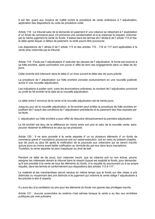 Il est fait, quant aux moyens de nullité contre la procédure de vente antérieure à l' adjudication,
application des dispositions du code de procédure civile.

Article 118 : Le tribunal saisi de la demande en paiement d' une créance se rattachant à l' exploitation
d' un fonds de commerce peut, s'il prononce une condamnation et si le créancier le requiert, ordonner
par le même jugement la vente du fonds. Il statue dans les termes de l' alinéa 6 de l' article 113 et fixe
le délai après lequel, à défaut de paiement, la vent pourra être poursuivie.
e
Les dispositions de l' alinéa 8 de l' article 113 et des articles 115 , 116 et 117 sont applicables à la
vente ainsi ordonnée par le tribunal.

Article 119 : Faute par l' adjudicataire d' exécuter les clauses de l' adjudication, le fonds est revendu à
sa folle enchère, après sommation non suivie d' effet de tenir ses engagements dans un délai de dix
jours.
Cette revente doit intervenir dans le délai d' un mois suivant le délai des dix jours précité.
La procédure de l' adjudication sur folle enchère consiste exclusivement en une nouvelle publicité
suivie d' une nouvelle adjudication.
Les indications à publier sont, outre les énonciations ordinaires, le montant de l' adjudication prononcé
au profit du fol enchéri et la date de la nouvelle adjudication.

Le délai entre l' annonce de la vente et la nouvelle adjudication est de trente jours.
Jusqu'au jour de la nouvelle adjudication, le fol enchéri peut arrêter la procédure de folle enchère en
justifiant de l' acquit des conditions de l' adjudication précédente et du paiement des frais exposés par
sa faute.
L' adjudication sur folle enchère a pour effet de résoudre rétroactivement la première adjudication.
Le fol enchéri est tenu de la différence en moins entre son prix et celui de la nouvelle vente, sans
pouvoir réclamer la différence en plus qui se produirait.

Article 120 : Il ne sera procédé à la vente séparée d' un ou plusieurs éléments d' un fonds de
commerce grevé d' inscriptions poursuivie soit sur saisie-exécution, soit en vertu du présent chapitre,
que dix jours au plus tôt après la notification de la poursuite aux créanciers qui se seront inscrits
quinze jours au moins avant ladite notification au domicile élu par eux dans leurs inscriptions.
Toutefois, la vente séparée ne peut s'appliquer au droit de bail.
Pendant ce délai de dix jours, tout créancier inscrit, que sa créance soit ou non échue, pourra
assigner les intéressés devant le tribunal dans le ressort duquel est exploité le fonds, pour demander
qu'il soit procédé à la vente de tous les éléments du fonds, à la requête du poursuivant ou à sa propre
requête, dans les termes et conformément aux dispositions des articles 113 à 117 .
Le matériel et les marchandises seront vendus en même temps que le fonds sur des mises à prix
distinctes ou moyennant des prix distincts si le jugement qui ordonne la vente oblige l' adjudicataire à
les prendre à dire d' experts.

Il y aura lieu à la ventilation du prix pour les éléments du fonds non grevés des privilèges inscrits.
Article 121 : Aucune surenchère du sixième n'est admise lorsque la vente a eu lieu aux enchères
publiques par voie judiciaire.

 