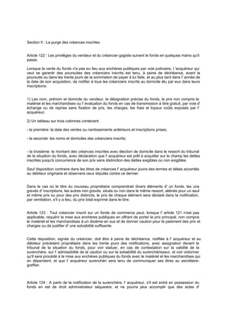 Section II : La purge des créances inscrites

Article 122 : Les privilèges du vendeur et du créancier gagiste suivent le fonds en quelques mains qu'il
passe.
Lorsque la vente du fonds n'a pas eu lieu aux enchères publiques par voie judiciaire, l 'acquéreur qui
veut se garantir des poursuites des créanciers inscrits est tenu, à peine de déchéance, avant la
poursuite ou dans les trente jours de la sommation de payer à lui faite, et au plus tard dans l' année de
la date de son acquisition, de notifier à tous les créanciers inscrits au domicile élu par eux dans leurs
inscriptions:

1) Les nom, prénom et domicile du vendeur, la désignation précise du fonds, le prix non compris le
matériel et les marchandises ou l' évaluation du fonds en cas de transmission à titre gratuit, par voie d'
échange ou de reprise sans fixation de prix, les charges, les frais et loyaux coûts exposés par l'
acquéreur;
2) Un tableau sur trois colonnes contenant:
- la première: la date des ventes ou nantissements antérieurs et inscriptions prises;
- la seconde: les noms et domiciles des créanciers inscrits;

- la troisième: le montant des créances inscrites avec élection de domicile dans le ressort du tribunal
de la situation du fonds, avec déclaration que l' acquéreur est prêt à acquitter sur le champ les dettes
inscrites jusqu'à concurrence de son prix sans distinction des dettes exigibles ou non exigibles
.
Sauf disposition contraire dans les titres de créances l' acquéreur jouira des termes et délais accordés
au débiteur originaire et observera ceux stipulés contre ce dernier.
Dans le cas où le titre du nouveau propriétaire comprendrait divers éléments d' un fonds, les uns
grevés d' inscriptions, les autres non grevés, situés ou non dans le même ressort, aliénés pour un seul
et même prix ou pour des prix distincts, le prix de chaque élément sera déclaré dans la notification,
par ventilation, s'il y a lieu, du prix total exprimé dans le titre.

Article 123 : Tout créancier inscrit sur un fonds de commerce peut, lorsque l' article 121 n'est pas
applicable, requérir la mise aux enchères publiques en offrant de porter le prix principal, non compris
le matériel et les marchandises à un dixième en sus et de donner caution pour le paiement des prix et
charges ou de justifier d' une solvabilité suffisante.

Cette réquisition, signée du créancier, doit être à peine de déchéance, notifiée à l' acquéreur et au
débiteur précédent propriétaire dans les trente jours des notifications, avec assignation devant le
tribunal de la situation du fonds, pour voir statuer, en cas de contestation sur la validité de la
surenchère, sur l' admissibilité de la caution ou sur la solvabilité du surenchérisseur, et voir ordonner
qu'il sera procédé à la mise aux enchères publiques du fonds avec le matériel et les marchandises qui
en dépendent, et que l' acquéreur surenchéri sera tenu de communiquer ses titres au secrétairegreffier.

Article 124 : A partir de la notification de la surenchère, l' acquéreur, s'il est entré en possession du
fonds en est de droit administrateur séquestre, et ne pourra plus accomplir que des actes d'

 