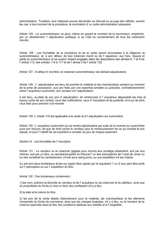 administration. Toutefois, tout intéressé pourra demander au tribunal ou au juge des référés, suivant
les cas, à tout moment de la procédure, la nomination d' un autre administrateur séquestre.

Article 125 : Le surenchérisseur ne peut, même en payant le montant de la soumission, empêcher,
par un désistement, l' adjudication publique, si ce n'est du consentement de tous les créanciers
inscrits.

Article 126 : Les formalités de la procédure et de la vente seront accomplies à la diligence du
surenchérisseur, et, à son défaut, de tout créancier inscrit ou de l' ac
quéreur, aux frais, risques et
périls du surenchérisseur et sa caution restant engagée selon les dispositions des alinéas 6, 7 et 8 de
l' article 113, des articles 114 à 117 et de l' alinéa 3 de l' article 120.

Article 127 : A défaut d' enchère, le créancier surenchérisseur est déclaré adjudicataire.

Article 128 : L' adjudicataire est tenu de prendre le matériel et les marchandises existant au moment
de la prise de possession, aux prix fixés par une expertise amiable ou judiciaire, contradictoirement
entre l' acquéreur surenchéri, son vendeur et l' adjudicataire.
Il est tenu, au-delà de son prix d' adjudication, de rembourser à l' acquéreur dépossédé les frais et
loyaux coûts de son contrat, ceux des notifications, ceux d' inscription et de publicité, et à qui de droit,
ceux faits pour parvenir à la revente.

Article 129: L' article 119 est applicable à la vente et à l' adjudication sur surenchère.

Article 130 : L' acquéreur surenchéri qui se rendra adjudicataire par suite de la revente sur surenchère
aura son recours, tel que de droit contre le vendeur pour le remboursement de ce qui excède le prix
stipulé, et pour l' intérêt de cet excèdent à compter du jour de chaque paiement.

Section III : Les formalités de l' inscription

Article 131 : Le vendeur ou le créancier gagiste pour inscrire leur privilège présentent, soit par eux
mêmes, soit par un tiers, au secrétariat-greffe du tribunal l' un des exemplaires de l' acte de vente ou
du titre constitutif du nantissement, s'il est sous seing privé, ou une expédition s'il est notarié.
Il y est joint deux bordereaux écrits sur papier libre signés par le requérant; I' un d' eux peut être porté
sur l' exemplaire ou sur l' expédition du titre.

Article 132 : Ces bordereaux contiennent :
1) les nom, prénom et domicile du vendeur et de l' acquéreur ou du créancier et du débiteur, ainsi que
du propriétaire du fonds si c'est un tiers, leur profession s'il y a lieu;
2) la date et la nature du titre;
3) les prix de la vente établis distinctement pour le matériel, les marchandises et les éléments
incorporels du fonds de commerce, ainsi que les charges évaluées, s'il y a lieu, ou le montant de la
créance exprimée dans le titre, les conditions relatives aux intérêts et à l' exigibilité;

 