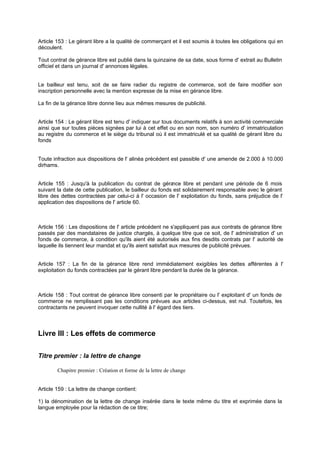Article 153 : Le gérant libre a la qualité de commerçant et il est soumis à toutes les obligations qui en
découlent.
Tout contrat de gérance libre est publié dans la quinzaine de sa date, sous forme d' extrait au Bulletin
officiel et dans un journal d' annonces légales.

Le bailleur est tenu, soit de se faire radier du registre de commerce, soit de faire modifier son
inscription personnelle avec la mention expresse de la mise en gérance libre.
La fin de la gérance libre donne lieu aux mêmes mesures de publicité.
Article 154 : Le gérant libre est tenu d' indiquer sur tous documents relatifs à son activité commerciale
ainsi que sur toutes pièces signées par lui à cet effet ou en son nom, son numéro d' immatriculation
au registre du commerce et le siège du tribunal où il est immatriculé et sa qualité de gérant libre du
fonds

Toute infraction aux dispositions de l' alinéa précédent est passible d' une amende de 2.000 à 10.000
dirhams.
Article 155 : Jusqu'à la publication du contrat de géra
nce libre et pendant une période de 6 mois
suivant la date de cette publication, le bailleur du fonds est solidairement responsable avec le gérant
libre des dettes contractées par celui-ci à l' occasion de l' exploitation du fonds, sans préjudice de l'
application des dispositions de l' article 60.

Article 156 : Les dispositions de l' article précédent ne s'appliquent pas aux contrats de gérance libre
passés par des mandataires de justice chargés, à quelque titre que ce soit, de l' administration d' un
fonds de commerce, à condition qu'ils aient été autorisés aux fins desdits contrats par l' autorité de
laquelle ils tiennent leur mandat et qu'ils aient satisfait aux mesures de publicité prévues.
Article 157 : La fin de la gérance libre rend immédiatement exigibles les dettes afférentes à l'
exploitation du fonds contractées par le gérant libre pendant la durée de la gérance.

Article 158 : Tout contrat de gérance libre consenti par le propriétaire ou l' exploitant d' un fonds de
commerce ne remplissant pas les conditions prévues aux articles ci-dessus, est nul. Toutefois, les
contractants ne peuvent invoquer cette nullité à l' égard des tiers.

Livre III : Les effets de commerce
Titre premier : la lettre de change
Chapitre premier : Création et forme de la lettre de change

Article 159 : La lettre de change contient:
1) la dénomination de la lettre de change insérée dans le texte même du titre et exprimée dans la
langue employée pour la rédaction de ce titre;

 