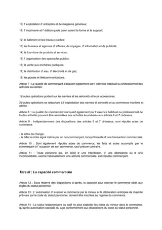 10) l' exploitation d' entrepôts et de magasins généraux;
11) l' imprimerie et l' édition quels qu'en soient la forme et le support;

12) le bâtiment et les travaux publics;
13) les bureaux et agences d' affaires, de voyages, d' information et de publicité;
14) la fourniture de produits et services;
15) l' organisation des spectacles publics:
16) la vente aux enchères publiques;
17) la distribution d' eau, d' électricité et de gaz;
18) les postes et télécommunications.
Article 7 : La qualité de commerçant s'acquiert également par l' exercice habituel ou professionnel des
activités suivantes:
1) toutes opérations portant sur les navires et les aéronefs et leurs accessoires;
2) toutes opérations se rattachant à l' exploitation des navires et aéronefs et au commerce maritime et
aérien.
Article 8 : La qualité de commerçant s'acquiert également par l' exercice habituel ou professionnel de
toutes activités pouvant être assimilées aux activités énumérées aux articles 6 et 7 ci-dessus.
Article 9 : Indépendamment des dispositions des articles 6 et 7 ci-dessus, sont réputés actes de
commerce:
- la lettre de change;
- le billet à ordre signé même par un non
-commerçant, lorsqu'il résulte d' une transaction commerciale.
Article 10 : Sont également réputés actes de commerce, les faits et actes accomplis par le
commerçant à l' occasion de son commerce, sauf preuve contraire.
Article 11 : Toute personne qui, en dépit d' une interdiction, d' une déchéance ou d' une
incompatibilité, exerce habituellement une activité commerciale, est réputée commerçant.

Titre lll : La capacité commerciale
Article 12 : Sous réserve des dispositions ci-après, la capacité pour exercer le commerce obéit aux
règles du statut personnel.
Article 13 : L' autorisation d' exercer le commerce par le mineur et la déclaration anticipée de majorité
prévues par le code du statut personnel, doivent être inscrites au registre du commerce.

Article 14 : Le tuteur testamentaire ou datif ne peut exploiter les biens du mineur dans le commerce,
qu'après autorisation spéciale du juge conformément aux dispositions du code du statut personnel.

 