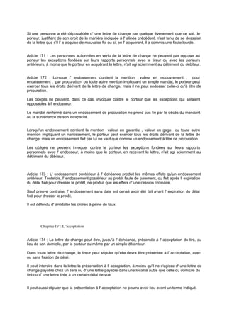 Si une personne a été dépossédée d' une lettre de change par quelque événement que ce soit, le
porteur, justifiant de son droit de la manière indiquée à l' alinéa précédent, n'est tenu de se dessaisir
de la lettre que s'il l' a acquise de mauvaise foi ou si, en l' acquérant, il a commis une faute lourde.

Article 171 : Les personnes actionnées en vertu de la lettre de change ne peuvent pas opposer au
porteur les exceptions fondées sur leurs rapports personnels avec le tireur ou avec les porteurs
antérieurs, à moins que le porteur en acquérant la lettre, n'ait agi sciemment au détriment du débiteur.
Article 172 : Lorsque l' endossement contient la mention valeur en recouvrement , pour
encaissement , par procuration ou toute autre mention impliquant un simple mandat, le porteur peut
exercer tous les droits dérivant de la lettre de change, mais il ne peut endosser celle-ci qu'à titre de
procuration.
Les obligés ne peuvent, dans ce cas, invoquer contre le porteur que les exceptions qui seraient
opposables à l' endosseur.
Le mandat renfermé dans un endossement de procuration ne prend pas fin par le décès du mandant
ou la survenance de son incapacité.
Lorsqu'un endossement contient la mention valeur en garantie , valeur en gage ou toute autre
mention impliquant un nantissement, le porteur peut exercer tous les droits dérivant de la lettre de
change; mais un endossement fait par lui ne vaut que comme un endossement à titre de procuration.
Les obligés ne peuvent invoquer contre le porteur les exceptions fondées sur leurs rapports
personnels avec l' endosseur, à moins que le porteur, en recevant la lettre, n'ait agi sciemment au
détriment du débiteur.

Article 173 : L' endossement postérieur à l' échéance produit les mêmes effets qu'un endossement
antérieur. Toutefois, l' endossement postérieur au protêt faute de paiement, ou fait après l' expiration
du délai fixé pour dresser le protêt, ne produit que les effets d' une cession ordinaire.
Sauf preuve contraire, l' endossement sans date est censé avoir été fait avant l' expiration du délai
fixé pour dresser le protêt.
Il est défendu d' antidater les ordres à peine de faux.

Chapitre IV : L 'acceptation

Article 174 : La lettre de change peut être, jusqu'à l' échéance, présentée à l' acceptation du tiré, au
lieu de son domicile, par le porteur ou même par un simple détenteur.
Dans toute lettre de change, le tireur peut stipuler qu'elle devra être présentée à l' acceptation, avec
ou sans fixation de délai.
Il peut interdire dans la lettre la présentation à l' acceptation, à moins qu'il ne s'agisse d' une lettre de
change payable chez un tiers ou d' une lettre payable dans une localité autre que celle du domicile du
tiré ou d' une lettre tirée à un certain délai de vue.
Il peut aussi stipuler que la présentation à l' acceptation ne pourra avoir lieu avant un terme indiqué.

 