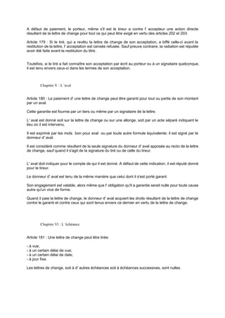 A défaut de paiement, le porteur, même s'il est le tireur a contre l' accepteur une action directe
résultant de la lettre de change pour tout ce qui peut être exigé en vertu des articles 202 et 203.
Article 179 : Si le tiré, qui a revêtu la lettre de change de son acceptation, a biffé celle-ci avant la
restitution de la lettre, l' acceptation est censée refusée. Sauf preuve contraire, la radiation est réputée
avoir été faite avant la restitution du titre.

Toutefois, si le tiré a fait connaître son acceptation par écrit au porteur ou à un signataire quelconque,
il est tenu envers ceux-ci dans les termes de son acceptation.

Chapitre V : L 'aval

Article 180 : Le paiement d' une lettre de change peut être garanti pour tout ou partie de son montant
par un aval.
Cette garantie est fournie par un tiers ou même par un signataire de la lettre.
L' aval est donné soit sur la lettre de change ou sur une allonge, soit par un acte séparé indiquant le
lieu où il est intervenu.
Il est exprimé par les mots bon pour aval ou par toute autre formule équivalente; il est signé par le
donneur d' aval.
Il est considéré comme résultant de la seule signature du donneur d' aval apposée au recto de la lettre
de change, sauf quand il s'agit de la signature du tiré ou de celle du tireur.

L' aval doit indiquer pour le compte de qui il est donné. A défaut de cette indication, il est réputé donné
pour le tireur.
Le donneur d' aval est tenu de la même manière que celui dont il s'est porté garant.
Son engagement est valable, alors même que l' obligation qu'il a garantie serait nulle pour toute cause
autre qu'un vice de forme.
Quand il paie la lettre de change, le donneur d' aval acquiert les droits résultant de la lettre de change
contre le garanti et contre ceux qui sont tenus envers ce dernier en vertu de la lettre de change.

Chapitre Vl : L 'échéance

Article 181 : Une lettre de change peut être tirée:
- à vue;
- à un certain délai de vue;
- à un certain délai de date;
- à jour fixe.
Les lettres de change, soit à d' autres échéances soit à échéances successives, sont nulles.

 