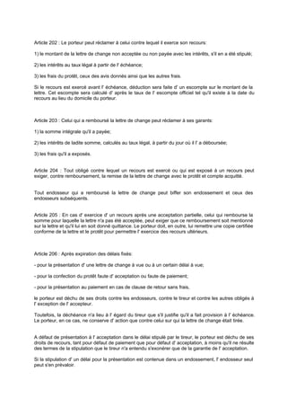 Article 202 : Le porteur peut réclamer à celui contre lequel il exerce son recours:
1) le montant de la lettre de change non acceptée ou non payée avec les intérêts, s'il en a été stipulé;
2) les intérêts au taux légal à partir de l' échéance;
3) les frais du protêt, ceux des avis donnés ainsi que les autres frais.
Si le recours est exercé avant l' échéance, déduction sera faite d' un escompte sur le montant de la
lettre. Cet escompte sera calculé d' après le taux de l' escompte officiel tel qu'il existe à la date du
recours au lieu du domicile du porteur.

Article 203 : Celui qui a remboursé la lettre de change peut réclamer à ses garants:
1) la somme intégrale qu'il a payée;
2) les intérêts de ladite somme, calculés au taux légal, à partir du jour où il l' a déboursée;
3) les frais qu'il a exposés.
Article 204 : Tout obligé contre lequel un recours est exercé ou qui est exposé à un recours peut
exiger, contre remboursement, la remise de la lettre de change avec le protêt et compte acquitté.

Tout endosseur qui a remboursé la lettre de change peut biffer son endossement et ceux des
endosseurs subséquents.

Article 205 : En cas d' exercice d' un recours après une acceptation partielle, celui qui rembourse la
somme pour laquelle la lettre n'a pas été acceptée, peut exiger que ce remboursement soit mentionné
sur la lettre et qu'il lui en soit donné quittance. Le porteur doit, en outre, lui remettre une copie certifiée
conforme de la lettre et le protêt pour permettre l' exercice des recours ultérieurs.

Article 206 : Après expiration des délais fixés:
- pour la présentation d' une lettre de change à vue ou à un certain délai à vue;
- pour la confection du protêt faute d' acceptation ou faute de paiement;
- pour la présentation au paiement en cas de clause de retour sans frais,
le porteur est déchu de ses droits contre les endosseurs, contre le tireur et contre les autres obligés à
l' exception de l' accepteur.
Toutefois, la déchéance n'a lieu à l' égard du tireur que s'il justifie qu'il a fait provision à l' échéance.
Le porteur, en ce cas, ne conserve d' action que contre celui sur qui la lettre de change était tirée.

A défaut de présentation à l' acceptation dans le délai stipulé par le tireur, le porteur est déchu de ses
droits de recours, tant pour défaut de paiement que pour défaut d' acceptation, à moins qu'il ne résulte
des termes de la stipulation que le tireur n'a entendu s'exonérer que de la garantie de l' acceptation.
Si la stipulation d' un délai pour la présentation est contenue dans un endossement, l' endosseur seul
peut s'en prévaloir.

 