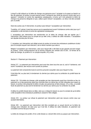 Lorsqu'il a été indiqué sur la lettre de change une personne pour l' accepter ou la payer au besoin au
lieu de paiement, le porteur ne peut exercer avant l' échéance ses droits de recours contre celui qui a
apposé l' indication et contre les signataires subséquents, à moins qu'il n'ait présenté la lettre de
change à la personne désignée et que, celle ayant refusé l' acceptation, ce refus n'ait été constaté
-ci
par un protêt.

Dans les autres cas d' intervention, le porteur peut refuser l' acceptation par intervention.
Toutefois, s'il l' admet, il perd les recours qui lui appartiennent avant l' échéance contre celui pour qui l'
acceptation a été donnée et contre les signataires subséquents.
L' acceptation par intervention est mentionnée sur la lettre de change; elle est signée par l'
intervenant. Elle indique pour le compte de qui elle a lieu; à défaut de cette indication, l' acceptation
est réputée donnée pour le tireur.

L' accepteur par intervention est obligé envers le porteur et envers les endosseurs postérieurs à celui
pour le compte duquel il est intervenu, de la même manière que celui-ci
Malgré l' acceptation par intervention, celui pour lequel elle a été faite et ses garants peuvent exiger
du porteur, contre remboursement de la somme indiquée aux articles 202 et 203 , la remise de la
lettre de change, du protêt et d' un compte acquitté, s'il y a lieu.

Section II : Paiement par intervention

Article 217 : Le paiement par intervention peut avoir lieu dans tous les cas où, soit à l' échéance, soit
avant l' échéance, des recours sont ouverts au porteur.
Le paiement doit comprendre toute la somme qu'aurait à acquitter celui pour lequel il a lieu.
Il doit être fait, au plus tard, le lendemain du dernier jour admis pour la confection du protêt faute de
paiement.

Article 218 : Si la lettre de change a été acceptée par des intervenants ayant leur domicile au lieu du
paiement ou si des personnes ayant leur domicile dans ce même lieu ont été indiquées pour payer au
besoin, le porteur doit présenter la lettre à tout s ces personnes et faire dresser, s'il y a lieu, un protêt
e
faute de paiement au plus tard le lendemain du dernier jour admis pour la confection du protêt.
A défaut du protêt dressé dans ce délai, celui qui a indiqué le besoin ou pour le compte de qui la lettre
a été acceptée et les endosseurs postérieurs cessent d' être obligés.

Article 219 : Le porteur qui refuse le paiement par intervention perd ses recours contre ceux qui
auraient été libérés.

Article 220 : Le paiement par intervention doit être constaté par un acquit donné sur la lettre de
change avec indication de celui pour qui il est fait. A défaut de cette indication, le paiement est
considéré comme fait pour le tireur.
La lettre de change et le protêt, s'il en a été dressé un, doivent être remis au payeur par intervention.

 
