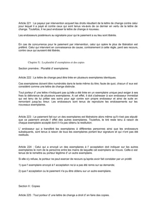 Article 221 : Le payeur par intervention acquiert les droits résultant de la lettre de change contre celui
pour lequel il a payé et contre ceux qui sont tenus vis-à
-vis de ce dernier en vertu de la lettre de
change. Toutefois, il ne peut endosser la lettre de change à nouveau.
Les endosseurs postérieurs au signataire pour qui le paiement a eu lieu sont libérés.

En cas de concurrence pour le paiement par intervention, celui qui opère le plus de libération est
préféré. Celui qui intervient en connaissance de cause, contrairement à cette règle, perd ses recours,
contre ceux qui auraient été libérés.

Chapitre X : La pluralité d' exemplaires et des copies
Section première : Pluralité d' exemplaires

Article 222 : La lettre de change peut être tirée en plusieurs exemplaires identiques.
Ces exemplaires doivent être numérotés dans le texte même du titre; faute de quoi, chacun d' eux est
considéré comme une lettre de change distincte.
Tout porteur d' une lettre n'indiquant pas qu'elle a été tirée en un exemplaire unique peut exiger à ses
frais la délivrance de plusieurs exemplaires. A cet effet, il doit s'adresser à son endosseur immédiat
qui est tenu de lui prêter ses soins pour agir contre son propre endosseur et ainsi de suite en
remontant jusqu'au tireur. Les endosseurs sont tenus de reproduire les endossements sur les
nouveaux exemplaires.

Article 223 : Le paiement fait sur un des exemplaires est libératoire alors même qu'il n'est pas stipulé
que ce paiement annule l' effet des autres exemplaires. Toutefois, le tiré reste tenu à raison de
chaque exemplaire accepté dont il n'a pas obtenu la restitution.
L' endosseur qui a transféré les exemplaires à différentes personnes ainsi que les endosseurs
subséquents, sont tenus à raison de tous les exemplaires portant leur signature et qui n'ont pas été
restitués.

Article 224 : Celui qui a envoyé un des exemplaires à l' acceptation doit indiquer sur les autres
exemplaires le nom de la personne entre les mains de laquelle cet exemplaire se trouve. Celle-ci est
tenue de le remettre au porteur légitime d' un autre exemplaire.
Si elle s'y refuse, le porteur ne peut exercer de recours qu'après avoir fait constater par un protêt:
1) que l' exemplaire envoyé à l' acceptation ne l i a pas été remis sur sa demande;
u
2) que l' acceptation ou le paiement n'a pu être obtenu sur un autre exemplaire.

Section Il : Copies
Article 225 : Tout porteur d' une lettre de change a droit d' en faire des copies.

 