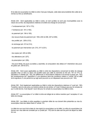 Si la date de souscription du billet à ordre n'est pas indiquée, cette date est considérée être celle de la
remise du titre au bénéficiaire.

Article 234 : Sont applicables au billet à ordre, en tant qu'elles ne sont pas incompatibles avec la
nature de ce titre, les dispositions relatives à la lettre de change et concernant:
- l' endossement (art. 167 à 173);
- l' échéance (art. 181 à 183);
- le paiement (art. 184 à 195);
- les recours faute de paiement (art. 196 à 204 et 206, 207 et 208);
- les protêts (art . 209 à 212);
- le rechange (art. 213 et 214);
- le paiement par intervention (art. 215, 217 à 221);
- les copies (art. 225 et 226);
- les altérations (art. 227);
- la prescription (art. 228);
- les jours fériés, les jours ouvrables y assimilés, la computation des délais et l' interdiction des jours
de grâce (art. 229 et 231).

Article 235 : Sont aussi applicables au billet à ordre les dispositions concernant la lettre de change
payable chez un tiers ou dans une localité autre que celle du domicile du tiré (art. 161 et 177), la
stipulation d' intérêts (art. 162), les différences d' énonciations relatives à la somme à payer (art. 163),
les conséquences de l' apposition d' une signature dans les conditions visées à l' article 164 et celle
de la signature d' une personne qui agit sans pouvoirs ou en dépassant ses pouvoirs (art. 164).

Article 236 : Sont également applicables au billet à ordre les dispositions relatives à l' aval (art. 180).
Toutefois, dans le cas prévu au sixième alinéa de cet article, si l' aval n'indique pas pour le compte de
qui il a été donné, il est réputé l' avoir été pour le compte du souscripteur du billet à ordre.
Article 237 : Le souscripteur d' un billet à ordre est obligé de la même manière que l' accepteur d' une
lettre de change.

Article 238 : Les billets à ordre payables à uncertain délai de vue doivent être présentés au visa du
souscripteur dans les délais fixés à l' article 174.

Le délai de vue court de la date du visa signé du souscripteur sur le billet. Le refus du souscripteur de
donner son visa daté est constaté par un protêt (art. 176) dont la date sert de point de départ au délai
de vue.

 