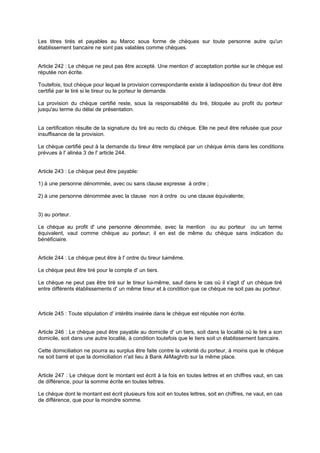 Les titres tirés et payables au Maroc sous forme de chèques sur toute personne autre qu'un
établissement bancaire ne sont pas valables comme chèques.

Article 242 : Le chèque ne peut pas être accepté. Une mention d' acceptation portée sur le chèque est
réputée non écrite.
Toutefois, tout chèque pour lequel la provision correspondante existe à ladisposition du tireur doit être
certifié par le tiré si le tireur ou le porteur le demande.
La provision du chèque certifié reste, sous la responsabilité du tiré, bloquée au profit du porteur
jusqu'au terme du délai de présentation.

La certification résulte de la signature du tiré au recto du chèque. Elle ne peut être refusée que pour
insuffisance de la provision.
Le chèque certifié peut à la demande du tireur être remplacé par un chèque émis dans les conditions
prévues à l' alinéa 3 de l' article 244.

Article 243 : Le chèque peut être payable:
1) à une personne dénommée, avec ou sans clause expresse à ordre ;
2) à une personne dénommée avec la clause non à ordre ou une clause équivalente;

3) au porteur.
Le chèque au profit d' une personne dénommée, avec la mention ou au porteur ou un terme
équivalent, vaut comme chèque au porteur; il en est de même du chèque sans indication du
bénéficiaire.
Article 244 : Le chèque peut être à l' ordre du tireur lui même.
Le chèque peut être tiré pour le compte d' un tiers.
Le chèque ne peut pas être tiré sur le tireur lui-même, sauf dans le cas où il s'agit d' un chèque tiré
entre différents établissements d' un même tireur et à condition que ce chèque ne soit pas au porteur.

Article 245 : Toute stipulation d' intérêts insérée dans le chèque est réputée non écrite.
Article 246 : Le chèque peut être payable au domicile d' un tiers, soit dans la localité où le tiré a son
domicile, soit dans une autre localité, à condition toutefois que le tiers soit u établissement bancaire.
n
Cette domiciliation ne pourra au surplus être faite contre la volonté du porteur, à moins que le chèque
ne soit barré et que la domiciliation n'ait lieu à Bank Al Maghrib sur la même place.
-

Article 247 : Le chèque dont le montant est écrit à la fois en toutes lettres et en chiffres vaut, en cas
de différence, pour la somme écrite en toutes lettres.
Le chèque dont le montant est écrit plusieurs fois soit en toutes lettres, soit en chiffres, ne vaut, en cas
de différence, que pour la moindre somme.

 