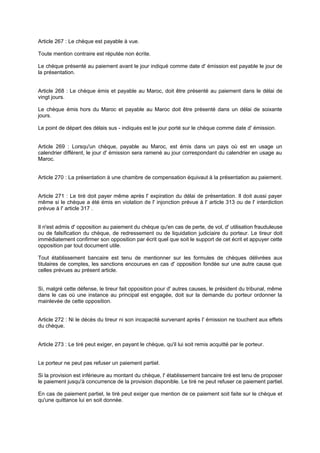 Article 267 : Le chèque est payable à vue.
Toute mention contraire est réputée non écrite.
Le chèque présenté au paiement avant le jour indiqué comme date d' émission est payable le jour de
la présentation.

Article 268 : Le chèque émis et payable au Maroc, doit être présenté au paiement dans le délai de
vingt jours.
Le chèque émis hors du Maroc et payable au Maroc doit être présenté dans un délai de soixante
jours.
Le point de départ des délais sus - indiqués est le jour porté sur le chèque comme date d' émission.

Article 269 : Lorsqu'un chèque, payable au Maroc, est émis dans un pays où est en usage un
calendrier différent, le jour d' émission sera ramené au jour correspondant du calendrier en usage au
Maroc.
Article 270 : La présentation à une chambre de compensation équivaut à la présentation au paiement.

Article 271 : Le tiré doit payer même après l' expiration du délai de présentation. Il doit aussi payer
même si le chèque a été émis en violation de l' injonction prévue à l' article 313 ou de l' interdiction
prévue à l' article 317 .

Il n'est admis d' opposition au paiement du chèque qu'en cas de perte, de vol, d' utilisation frauduleuse
ou de falsification du chèque, de redressement ou de liquidation judiciaire du porteur. Le tireur doit
immédiatement confirmer son opposition par écrit quel que soit le support de cet écrit et appuyer cette
opposition par tout document utile.
Tout établissement bancaire est tenu de mentionner sur les formules de chèques délivrées aux
titulaires de comptes, les sanctions encourues en cas d' opposition fondée sur une autre cause que
celles prévues au présent article.

Si, malgré cette défense, le tireur fait opposition pour d' autres causes, le président du tribunal, même
dans le cas où une instance au principal est engagée, doit sur la demande du porteur ordonner la
mainlevée de cette opposition.
Article 272 : Ni le décès du tireur ni son incapacité survenant après l' émission ne touchent aux effets
du chèque.

Article 273 : Le tiré peut exiger, en payant le chèque, qu'il lui soit remis acquitté par le porteur.

Le porteur ne peut pas refuser un paiement partiel.
Si la provision est inférieure au montant du chèque, l' établissement bancaire tiré est tenu de proposer
le paiement jusqu'à concurrence de la provision disponible. Le tiré ne peut refuser ce paiement partiel.
En cas de paiement partiel, le tiré peut exiger que mention de ce paiement soit faite sur le chèque et
qu'une quittance lui en soit donnée.

 