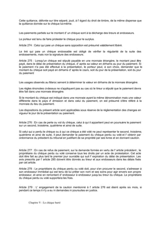 Cette quittance, délivrée sur titre séparé, jouit, à l' égard du droit de timbre, de la même dispense que
la quittance donnée sur le chèque lui-même.

Les paiements partiels sur le montant d' un chèque sont à la décharge des tireurs et endosseurs.
Le porteur est tenu de faire protester le chèque pour le surplus.
Article 274 : Celui qui paie un chèque sans opposition est présumé valablement libéré.
Le tiré qui paie un chèque endossable est obligé de vérifier la régularité de la suite des
endossements, mais non la signature des endosseurs.
Article 275 : Lorsqu'un chèque est stipulé payable en une monnaie étrangère, le montant peut être
payé, dans le délai de présentation du chèque, d' après sa valeur en dirhams au jour du paiement. Si
le paiement n'a pas été effectué à la présentation, le porteur peut, à son choix, demander que le
montant du chèque soit payé en dirhams d' après le cours, soit du jour de la présentation, soit du jour
du paiement

Les usages observés au Maroc servent à déterminer la valeur en dirhams de la monnaie étrangère.
Les règles énoncées ci-dessus ne s'appliquent pas au cas où le tireur a stipulé que le paiement devra
être fait dans une monnaie étrangère.
Si le montant du chèque est indiqué dans une monnaie ayant la même dénomination mais une valeur
différente dans le pays d' émission et dans celui du paiement, on est présumé s'être référé à la
monnaie du lieu du paiement.
Les dispositions du présent article sont applicables sous réserve de la réglementation des changes en
vigueur le jour de la présentation au paiement.

Article 276 : En cas de perte ou vol du chèque, celui à qui il appartient peut en poursui re le paiement
v
sur un second, troisième, quatrième et ainsi de suite.
Si celui qui a perdu le chèque ou à qui ce chèque a été volé ne peut représenter le second, troisième,
quatrième et ainsi de suite, il peut demander le paiement du chèque perdu ou volé et l' obtenir par
ordonnance du président du tribunal en justifiant de sa propriété par ses livres et en donnant caution.

Article 277 : En cas de refus de paiement, sur la demande formée en vertu de l' article précédent , le
propriétaire du chèque perdu ou volé conserve tous les droits par un acte de protestation. Cet acte
doit être fait au plus tard le premier jour ouvrable qui suit l' expiration du délai de présentation. Les
avis prescrits par l' article 285 doivent être donnés au tireur et aux endosseurs dans les délais fixés
par cet article.
Article 278 : Le propriétaire du chèque perdu ou volé doit, pour s'en procurer le second, s'adresser à
son endosseur immédiat qui est tenu de lui prêter son nom et ses soins pour agir envers son propre
endosseur, et ainsi en remontant d' endosseur à endosseur jusqu'au tireur du chèque. Le propriétaire
du chèque perdu ou volé supportera les frais.

Article 279 : L' engagement de la caution mentionné à l' article 276 est éteint après six mois, si
pendant ce temps il n'y a eu ni demandes ni poursuites en justice.

Chapitre V : Le chèque barré

 