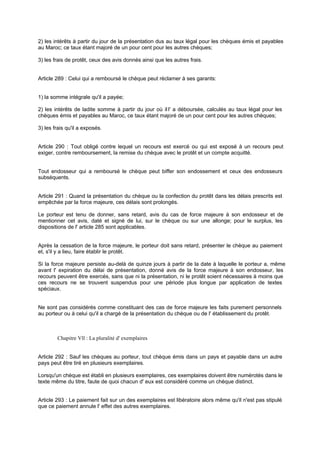2) les intérêts à partir du jour de la présentation dus au taux légal pour les chèques émis et payables
au Maroc; ce taux étant majoré de un pour cent pour les autres chèques;
3) les frais de protêt, ceux des avis donnés ainsi que les autres frais.

Article 289 : Celui qui a remboursé le chèque peut réclamer à ses garants:

1) la somme intégrale qu'il a payée;
2) les intérêts de ladite somme à partir du jour où il l' a déboursée, calculés au taux légal pour les
chèques émis et payables au Maroc, ce taux étant majoré de un pour cent pour les autres chèques;
3) les frais qu'il a exposés.

Article 290 : Tout obligé contre lequel un recours est exercé ou qui est exposé à un recours peut
exiger, contre remboursement, la remise du chèque avec le protêt et un compte acquitté.

Tout endosseur qui a remboursé le chèque peut biffer son endossement et ceux des endosseurs
subséquents.

Article 291 : Quand la présentation du chèque ou la confection du protêt dans les délais prescrits est
empêchée par la force majeure, ces délais sont prolongés.
Le porteur est tenu de donner, sans retard, avis du cas de force majeure à son endosseur et de
mentionner cet avis, daté et signé de lui, sur le chèque ou sur une allonge; pour le surplus, les
dispositions de l' article 285 sont applicables.

Après la cessation de la force majeure, le porteur doit sans retard, présenter le chèque au paiement
et, s'il y a lieu, faire établir le protêt.
Si la force majeure persiste au-delà de quinze jours à partir de la date à laquelle le porteur a, même
avant l' expiration du délai de présentation, donné avis de la force majeure à son endosseur, les
recours peuvent être exercés, sans que ni la présentation, ni le protêt soient nécessaires à moins que
ces recours ne se trouvent suspendus pour une période plus longue par application de textes
spéciaux.

Ne sont pas considérés comme constituant des cas de force majeure les faits purement personnels
au porteur ou à celui qu'il a chargé de la présentation du chèque ou de l' établissement du protêt.

Chapitre Vll : La pluralité d' exemplaires

Article 292 : Sauf les chèques au porteur, tout chèque émis dans un pays et payable dans un autre
pays peut être tiré en plusieurs exemplaires.
Lorsqu'un chèque est établi en plusieurs exemplaires, ces exemplaires doivent être numérotés dans le
texte même du titre, faute de quoi chacun d' eux est considéré comme un chèque distinct.
Article 293 : Le paiement fait sur un des exemplaires est libératoire alors même qu'il n'est pas stipulé
que ce paiement annule l' effet des autres exemplaires.

 