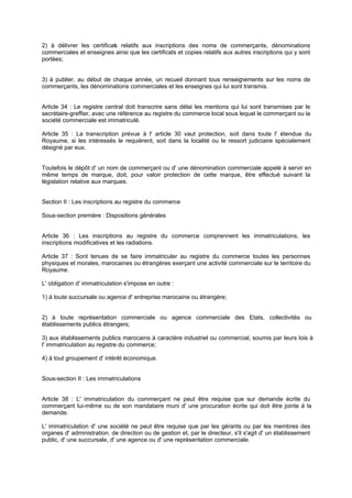 2) à délivrer les certificat relatifs aux inscriptions des noms de commerçants, dénominations
s
commerciales et enseignes ainsi que les certificats et copies relatifs aux autres inscriptions qui y sont
portées;

3) à publier, au début de chaque année, un recueil donnant tous renseig
nements sur les noms de
commerçants, les dénominations commerciales et les enseignes qui lui sont transmis.

Article 34 : Le registre central doit transcrire sans délai les mentions qui lui sont transmises par le
secrétaire-greffier, avec une référence au registre du commerce local sous lequel le commerçant ou la
société commerciale est immatriculé.
Article 35 : La transcription prévue à l' article 30 vaut protection, soit dans toute l' étendue du
Royaume, si les intéressés le requièrent, soit dans la localité ou le ressort judiciaire spécialement
désigné par eux.

Toutefois le dépôt d' un nom de commerçant ou d' une dénomination commerciale appelé à servir en
même temps de marque, doit, pour valoir protection de cette marque, être effectué suivant la
législation relative aux marques.
Section II : Les inscriptions au registre du commerce
Sous-section première : Dispositions générales

Article 36 : Les inscriptions au registre du commerce comprennent les immatriculations, les
inscriptions modificatives et les radiations.
Article 37 : Sont tenues de se faire immatriculer au registre du commerce toutes les personnes
physiques et morales, marocaines ou étrangères exerçant une activité commerciale sur le territoire du
Royaume.
L' obligation d' immatriculation s'impose en outre :
1) à toute succursale ou agence d' entreprise marocaine ou étrangère;

2) à toute représentation commerciale ou agence commerciale des Etats, collectivités ou
établissements publics étrangers;
3) aux établissements publics marocains à caractère industriel ou commercial, soumis par leurs lois à
l' immatriculation au registre du commerce;
4) à tout groupement d' intérêt économique.

Sous-section II : Les immatriculations

Article 38 : L' immatriculation du commerçant ne peut être requise que sur demande écrite du
commerçant lui-même ou de son mandataire muni d' une procuration écrite qui doit être jointe à la
demande.
L' immatriculation d' une société ne peut être requise que par les gérants ou par les membres des
organes d' administration, de direction ou de gestion et, par le directeur, s'il s'agit d' un établissement
public, d' une succursale, d' une agence ou d' une représentation commerciale.

 