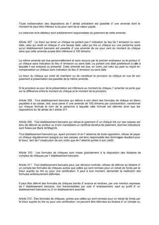 Toute inobservation des dispositions de l' alinéa précédent est passible d' une amende dont le
montant ne peut être inférieur à six pour cent de la valeur payée.
Le créancier et le débiteur sont solidairement responsables du paiement de cette amende.

Article 307 : Le tireur qui émet un chèque ne portant pas l' indication du lieu de l' émission ou sans
date, celui qui revêt un chèque d' une fausse date, celui qui tire un chèque sur une personne autre
qu'un établissement bancaire est passible d' une amende de six pour cent du montant du chèque
sans que cette amende puisse être inférieure à 100 dirhams.
La même amende est due personnellement et sans recours par le premier endosseur ou le porteur d'
un chèque sans indication du lieu d' émission ou sans date, ou portant une date postérieure à ce à
lle
laquelle il est endossé ou présenté. Cette amende est due, en outre, par celui qui paie ou reçoit en
compensation un chèque sans indication du lieu d' émission ou sans date.
Le tireur du chèque qui omet de maintenir ou de constituer la provision du chèque en vue de son
paiement à présentation est passible de la même amende.
Si la provision au jour de la présentation est inférieure au montant du chèque, l' amende ne porte que
sur la différence entre le montant du chèque et le montant de la provision.

Article 308 : Tout établissement bancaire qui délivre à son client des formules de chèque en blanc,
payables à sa caisse, doit, sous peine d' une amende de 100 dirhams par contravention, mentionner
sur chaque formule le nom de la personne à laquelle ce formule est délivrée ainsi que les
tte
dispositions du 3è alinéa de l' article 371 .

Article 309 : Tout établissement bancaire qui refuse le paiement d' un chèque tiré sur ses caisses est
tenu de délivrer au porteur ou à son mandataire un certificat de refus de paiement, dont les indications
sont fixées par Bank Al-Maghrib.
Tout établissement bancaire qui, ayant provision et en l' absence de toute opposition, refuse de payer
un chèque régulièrement assigné sur ses caisses, est tenu responsable des dommages résultant pour
le tireur, tant de l' inexécution de son ordre que de l' atteinte portée à son crédit.

Article 310 : Les formules de chèques sont mises gratuitement à la disposition des titulaires de
comptes de chèques par l' établissement bancaire.
Article 311 : Tout établissement bancaire peut, par décision motivée, refuser de délivrer au titulaire d'
un compte les formules de chèques autres que celles qui sont remises pour un retrait de fonds par le
tireur auprès du tiré ou pour une certification. Il peut à tout moment, demander la restitution des
formules antérieurement délivrées.

Il peut être délivré des formules de chèques barrés d' avance et rendues, par une mention expresse
de l' établissement bancaire, non transmissibles par voie d' endossement, sauf au profit d' un
établissement bancaire ou d' un établissement assimilé.
Article 312 : Des formules de chèques, autres que celles qui sont remises pour un retrait de fonds par
le tireur auprès du tiré ou pour une certification, ne peuvent être délivrées au titulaire d' un compte ou

 